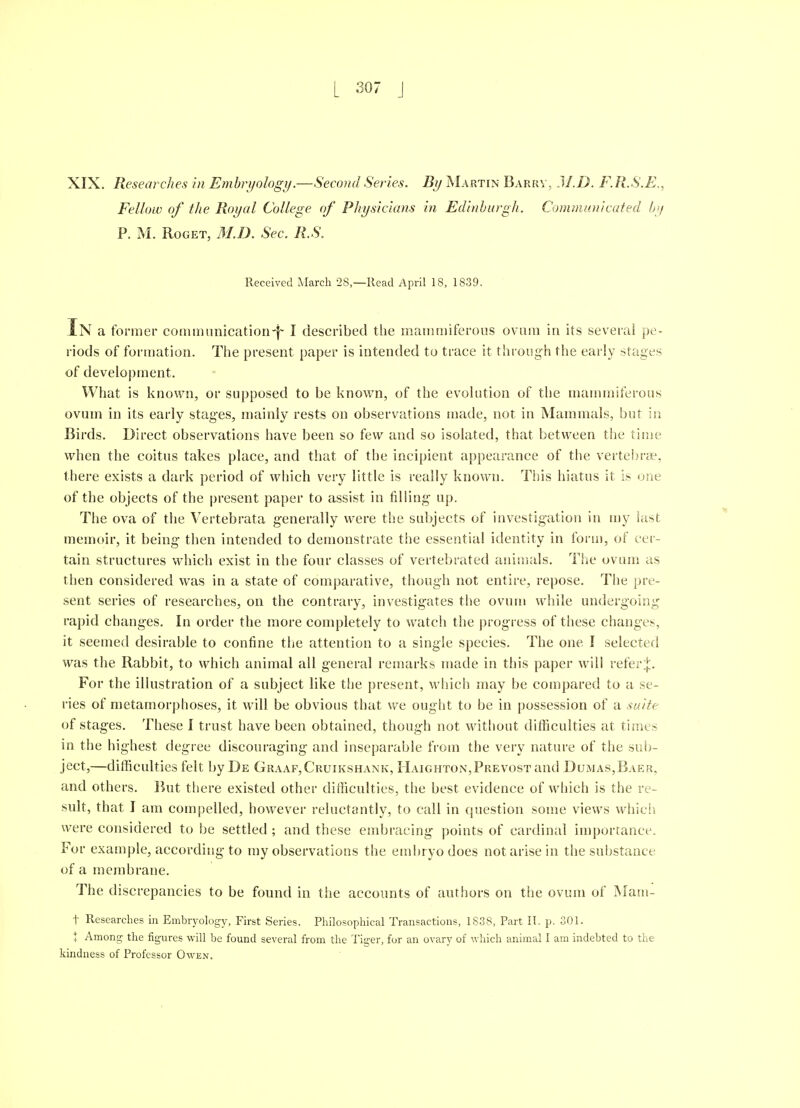 XIX. Researches in Embryology.—Second Series. By Martin Barrv, J/.D. F.R.S.E,, Fellow of the Royal College of Physicians in Edinburgh. Communicated by P. M. RoGET, M.D. Sec. R.S. Received March 28—Read April 18, 1839. In a former commimication'}- I described the mammiferons ovum in its several pe- riods of formation. The present paper is intended to trace it through the early stages of development. What is known, or supposed to be known, of the evolution of the mammiferons ovum in its early stages, mainly rests on observations made, not in Mammals, but in Birds. Direct observations have been so few and so isolated, that between the time when the coitus takes place, and that of the incipient appearance of the vertebrae, there exists a dark period of which very little is really known. This hiatus it is one of the objects of the present paper to assist in filling- up. The ova of the Vertebrata generally were the subjects of investigation in my last memoir, it being then intended to demonstrate the essential identity in form, of cer- tain structures which exist in the four classes of vertebrated animals. The ovum as then considered was in a state of comparative, though not entire, repose. The pre- sent series of researches, on the contrary, investigates the ovum while undergoing rapid changes. In order the more completely to watch the progress of these changes, it seemed desirable to confine the attention to a single species. The one I selected was the Rabbit, to which animal all general remarks made in this paper will refer^. For the ilbistration of a subject like the present, %vhich may be compared to a se- ries of metamorphoses, it will be obvious that we ouglit to be in possession of a suite of stages. These I trust have been obtained, though not wit[iout difficulties at times in the highest degree discouraging and inseparable from the very nature of the sub- ject,—difficulties felt by De Graaf,Cruikshank, FlAiGHTON,PREvosTand Dumas,Baer, and others. But there existed other difficulties, the best evidence of which is the re- sult, that I am compelled, however reluctantly, to call in cjuestion some views whic!^ were considered to be settled ; and these embracing points of cardinal importance. For example, according to my observations the embryo does not arise in the substance of a membrane. The discrepancies to be found in the accounts of authors on the ovum of Mam- t Researches in Embryology, First Series. Philosophical Transactions, 18.38, Part IT. p. 301. t Among the figures will be found several from the Tiger, for an ovary of which animal I am indebted to the kindness of Professor Owen.