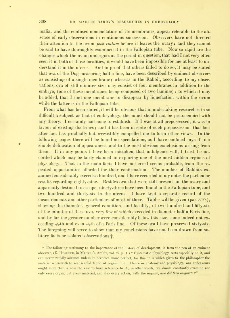 malia, and the confused nomenclature of its membranes, appear referable to the ab- sence of early observations in continuous succession. Observers have not directed their attention to the ovum post coitum before it leaves the ovary; and they cannot be said to have thoroughly examined it in the Fallopian tube. Now so rapid are the changes which the ovum undergoes at the period in question, that had I not very often seen it in both of those localities, it would have been impossible for me at least to un- derstand it in the uterus. And in proof that others failed to do so, it may be stated that ova of the Dog measuring half a line, have been described by eminent observers as consisting of a single membrane; whereas in the Rabbit, according to my obser- vations, ova of still minuter size may consist of four membranes in addition to the embryo, (one of these membranes being composed of two laminse) ; to which it may be added, that I find one membrane to disappear by liquefaction within the ovum while the latter is in the Fallopian tube. From what has been stated, it will be obvious that in undertaking researches in so difficult a subject as that of embryology, the mind should not be pre-occupied with any theory. I certainly had none to establish. If I was at all prepossessed, it was in favour of existing doctrines; and it has been in spite of such prepossession that fact after fact has gradually but irresistibly compelled me to form other views. In the following pages there will be found no speculations, as I have confined myself to a simple delineation of appearances, and to the most obvious conclusions arising from them. If in any points I have been mistaken, that indulgence will, I trust, be ac- corded which may be fairly claimed in exploring one of the most hidden regions of physiology. That in the main facts I have not erred seems probable, from the re- peated opportunities afforded for their confirmation. The number of Rabbits ex- amined considerably exceeds a hundred, and I have recorded in my notes the particular results regarding eighty-nine. Besides ova that were still present in the ovary and apparently destined to escape, ninety-three have been found in the Fallopian tube, and two hundred and thirty-six in the uterus. I have kept a separate record of the measurements and other particulars of most of these. Tables will be given (par. 319.), showing the diameter, general condition, and locality, of two hundred and fifty-six of the minuter of these ova, very few of which exceeded in diameter half a Paris line, and by far the greater number were considerably below this size, some indeed not ex- ceeding -rVth and even ^J^-th of a Paris line. Of these ova I have preserved sixty-six. The foregoing will serve to show that my conclusions have not been drawn from so- litary facts or isolated observations t The following testimony to the importance of the history of development, is from the pen of an eminent observer, (E. Huschke, in Meckel's Archiv, vol. vi. p. 1.)  Systematic physiology rests especially on it, and can never rapidly advance unless it becomes more perfect, for this it is which gives to the philosopher the material wherewith to rear a solid fabric of organic Ufe. Hence in anatomy and physiology, our endeavours ought more than is novv the case to have reference to it; in other words, we should constantly examine not only every organ, but every material, and also every action, with the inquiry, how did they originate