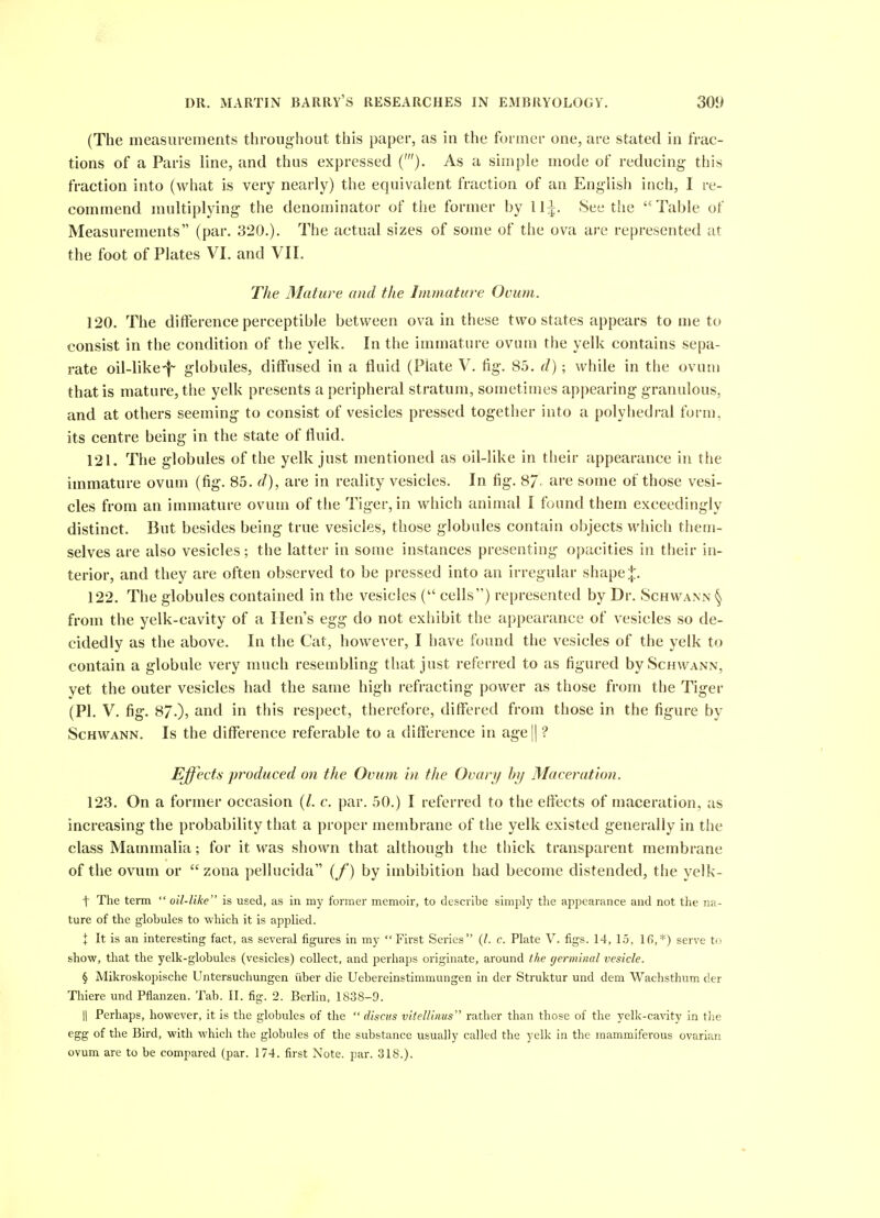 (The measurements throughout this paper, as in the former one, are stated in frac- tions of a Paris line, and thus expressed ('). As a simple mode of reducing this fraction into (what is very nearly) the equivalent fraction of an English inch, I re- commend multiplying- the denominator of the former by l^. See the Table of Measurements (par. 320.). The actual sizes of some of the ova ar-e represented at the foot of Plates VI. and VII. The Mature and the Immature Ovum. 120. The difference perceptible between ova in these two states appears to me to consist in the condition of the yelk. In the immature ovum the yelk contains sepa- rate oil-like-|~ globules, diffused in a fluid (Plate V. fig. 85. d) ; while in the ovum that is mature, the yelk presents a peripheral stratum, sometimes appearing granulous, and at others seeming to consist of vesicles pressed together into a polyhedi'al form, its centre being in the state of fluid. 121. The globules of the yelk just mentioned as oil-like in their appearance in the immature ovum (fig. 85. d), are in reality vesicles. In fig. 8/. are some of those vesi- cles from an immature ovum of the Tiger, in which animal I found them exceedingly distinct. But besides being true vesicles, those globules contain objects which them- selves are also vesicles; the latter in some instances presenting opacities in their in- terior, and they are often observed to be pressed into an irregular shape 122. The globules contained in the vesicles ( cells) represented by Dr. Schwann § from the yelk-cavity of a Hen's egg do not exhibit the appearance of vesicles so de- cidedly as the above. In the Cat, however, I have found the vesicles of the yelk to contain a globule very much resembling that just referred to as figured by Schwann, yet the outer vesicles had the same high refracting power as those from the Tiger (PI, V. fig. 87.), and in this respect, therefoi-e, differed from those in the figure by Schwann. Is the difference referable to a difference in age || ? Effects produced on the Ovum in the Ovary by Maceration. 123. On a former occasion (/. c. par. 50.) I referred to the effects of maceration, as increasing the probability that a proper membrane of the yelk existed generally in the class Mammalia; for it vras shown that although the thick transparent membrane of the ovum or  zona pellucida (/) by imbibition had become distended, the yelk- t The term  oil-like is used, as in my former memoir, to describe simply the appearance and not the na- ture of the globules to which it is applied. \ It is an interesting fact, as several figures in my  First Series (/. c. Plate V. figs. 14, 15, 16,*) serve t«» show, that the yelk-globules (vesicles) collect, and perhaps originate, around the germinal vesicle. § Mikroskopische Untersuchungen iiber die Uebereinstimmungen in der Struktur und dem Wachsthum der Thiere und Pflanzen. Tab. II. fig. 2. Berlin, 1838-9. II Perhaps, however, it is the globules of the  discus vitelUnus rather than those of the yelk-cavity in tlie egg of the Bird, with which the globules of the substance usually called the yelk in the raammiferous ovarian ovum are to be compared (par. 174. first Note. par. 318.).