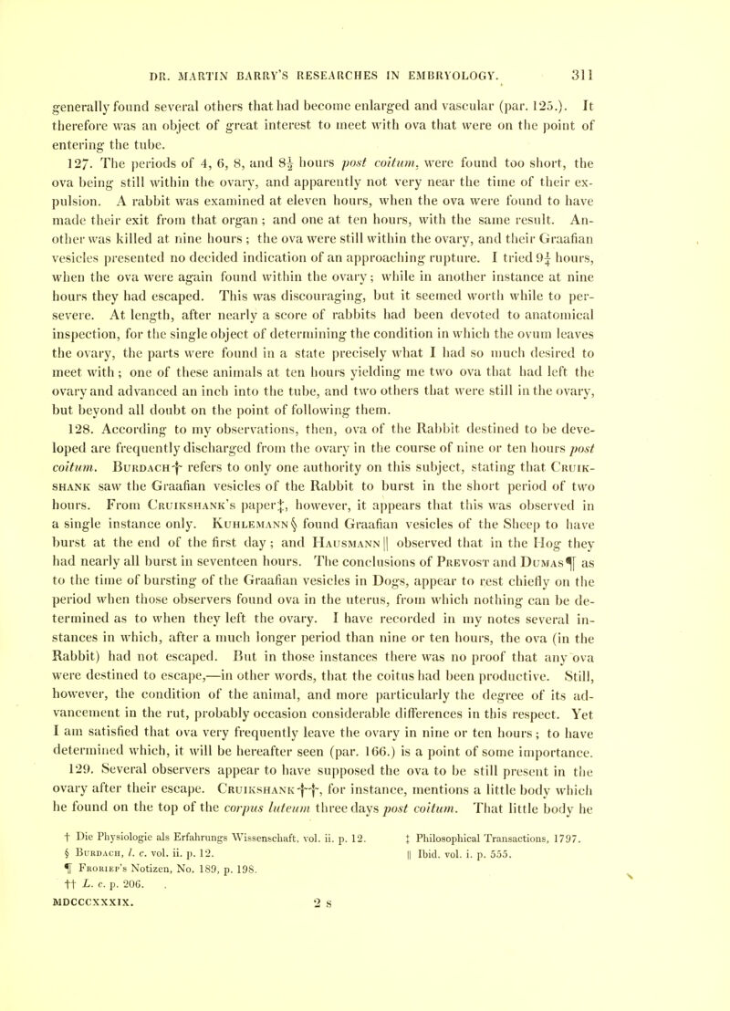 generally found several others that had become enlarged and vascular (par. 125.). It therefore was an object of great interest to meet with ova that were on the point of entering the tube. 127. The periods of 4, 6, 8, and 3^ hours po^t coitum. were found too short, the ova being still within the ovary, and apparently not very near the time of their ex- pulsion. A rabbit was examined at eleven hours, when the ova were found to have made their exit from that organ; and one at ten hours, with the same result. An- other was killed at nine hours ; the ova were still within the ovary, and their Graafian vesicles presented no decided indication of an approaching rupture. 1 tried 9i hours, when the ova were again found within the ovary; while in another instance at nine hours they had escaped. This was discouraging, but it seemed worth while to per- severe. At length, after nearly a score of rabbits had been devoted to anatomical inspection, for the single object of determining the condition in which the ovum leaves the ovary, the parts were found in a state precisely what I had so u)uch desired to meet with; one of these animals at ten hours yielding me two ova that had left the ovary and advanced an inch into the tube, and two others that were still in the ovary, but beyond all doubt on the point of following them. 128. According to my observations, then, ova of the Rabbit destined to be deve- loped are frequently discharged from the ovary in the course of nine or ten hours post coitum. BuRDACH-|~ refers to only one authority on this subject, stating that Cruik- SHANK saw the Graafian vesicles of the Rabbit to burst in the short period of two hours. From Cruikshank's paper;}:, however, it appears that this was observed in a single instance only. Kuhlemann§ found Graafian vesicles of the Sheep to have burst at the end of the first day; and Hausmann || observed that in the Hog they had nearly all burst in seventeen hours. The conclusions of Prevost and Dumas^ as to the time of bursting of the Graafian vesicles in Dogs, appear to rest chiefly on the period when those observers found ova in the uterus, from which nothing can be de- termined as to when they left the ovary. I have recorded in my notes several in- stances in which, after a much longer period than nine or ten hours, the ova (in the Rabbit) had not escaped. But in those instances there was no proof that any ova were destined to escape,—in other words, that the coitus had been productive. Still, however, the condition of the animal, and more particularly the degree of its ad- vancement in the rut, probably occasion considerable differences in this respect. Yet I am satisfied that ova very frequently leave the ovary in nine or ten hours; to have determined which, it will be hereafter seen (par. 166.) is a point of some importance. 129. Several observers appear to have supposed the ova to be still present in the ovary after their escape. CRuiKSHANK-f--!-, for instance, mentions a little body which he found on the top of the corpus luteum three days joo^^ coitum. That little body he t Die Physiologic als Erfahrungs Wissenschaft, vol. ii. p. 12. % Philosophical Transactions, 1797. § BuRDAcn, /. c. vol. ii. p. 12. || Ibid. vol. i. p. 555. % Froriep's Notizen, No. 189, p. 198. tt L. c. p. 206. MDCCCXXXIX. 2 S