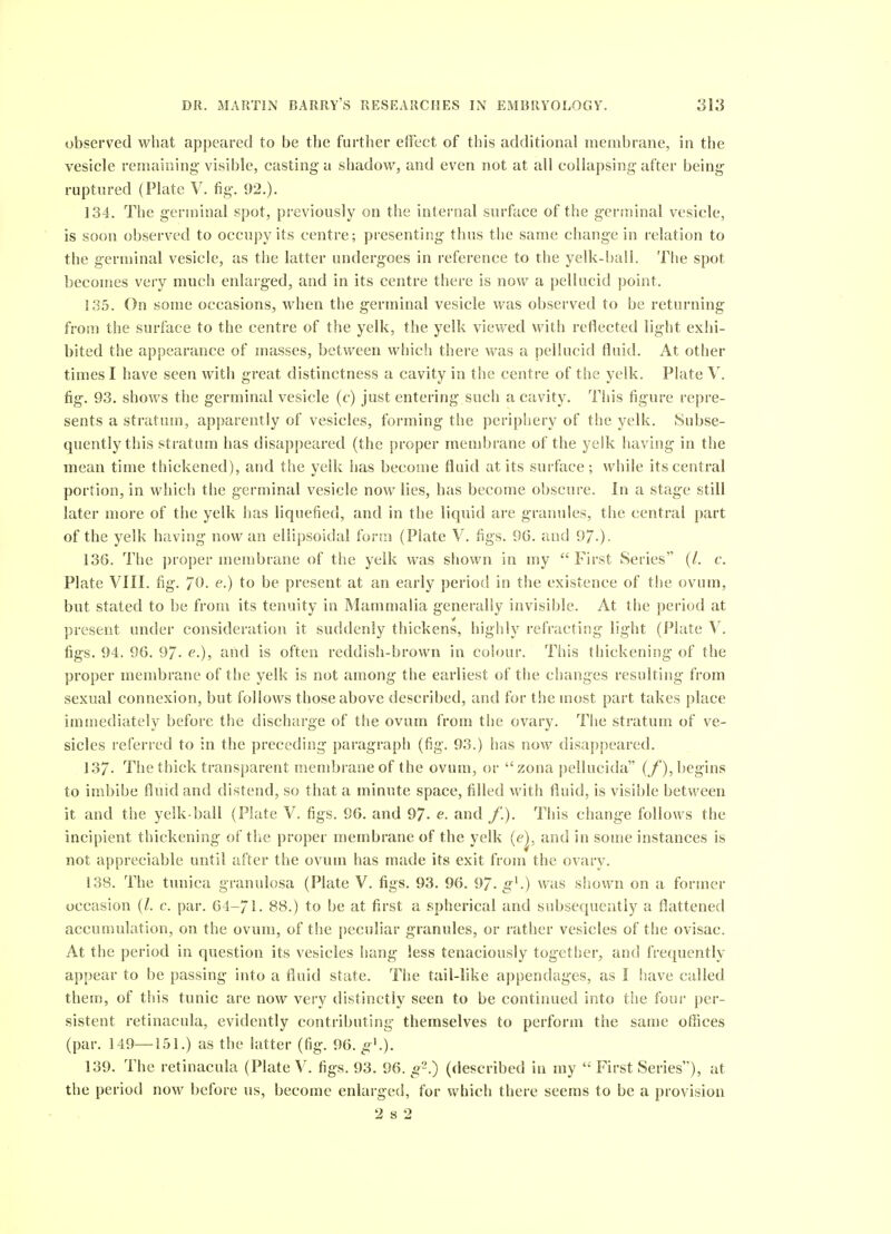 observed what appeared to be the further effect of this additional membrane, in the vesicle remaining visible, casting a shadow, and even not at all collapsing after being ruptured (Plate V. fig. 92.). 134. The germinal spot, previously on the internal snrface of the gcrniinal vesicle, is soon observed to occupy its centre; presenting thus the same change in relation to the germinal vesicle, as the latter undergoes in reference to the yelk-ball. The spot becomes veiy much enlarged, and in its centre there is now a pellucid point. 135. On some occasions, when the germinal vesicle was observed to be returning from the surface to the centre of the yelk, the yelk viewed with reflected light exhi- bited the appearance of masses, between which there was a pellucid fluid. At other times I have seen with great distinctness a cavity in the centre of the yelk. Plate V. fig. 93. shows the germinal vesicle (c) just entering such a cavity. This figure repre- sents a stratum, apparently of vesicles, forming the periphery of the yelk. Subse- quently this stratum has disappeared (the proper membrane of the yelk having in the mean time thickened), and the yelk has become fluid at its surface ; while its central portion, in which the germinal vesicle now lies, has become obscure. In a stage still later more of the yelk has liquefied, and in the liquid are granules, the central part of the yelk having now an ellipsoidal foviu (Plate V. figs. 96. and 97-). 136. The proper membrane of the yelk was shown in my  First Series (/. c. Plate VIII. fig. 7^^- to he present at an early period in the existence of the ovum, but stated to be from its tenuity in Mammalia generally invisible. At tlie period at present under consideration it suddenly thickens, highly refracting light (Plate V. figs. 94. 96. 97- e.), and is often reddish-brown in colour. This thickening of the proper membrane of tlie yelk is not among the earliest of the changes resulting from sexual connexion, but follows those above described, and for the most part takes place immediately before the discharge of the ovum from the ovary. The stratum of ve- sicles referred to in the preceding paragraph (fig. 93.) has now disappeared. 137- The thick transparent membrane of the ovum, or  zona peilucida (/'), begins to imbibe fluid and distend, so that a minute space, filled with fluid, is visible between it and the yelk-ball (Plate V. figs. 96. and 97. e. and /.). This change follows the incipient thickening of the proper metnbrane of the yelk (e), and in some instances is not appreciable until after the ovum has made its exit from the ovary. 138. The tunica granulosa (Plate V. figs. 93. 96. 97. g^.) was shown on a former occasion (/. c. par. 64-71. 88.) to be at first a spherical and subsequently a flattened accuuiulation, on the ovum, of the peculiar granules, or rather vesicles of the ovisac. At the period in question its vesicles hang less tenaciously together, and frequently appear to be passing into a fluid state. The tail-like appendages, as I have called theuj, of this tunic are now very distinctly seen to be continued into the four per- sistent retinacula, evidently contributing themselves to perform the same offices (par. 149—151.) as the latter (fig. 96. gK). 139. The retinacula (Plate V. figs. 93. 96. o^.) (described in my  First Series), at the period now before us, become enlarged, for which there seems to be a provision 2 s 2