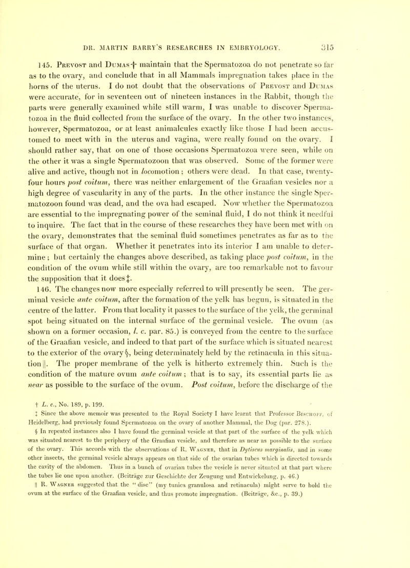 145. Prevost and Dumasmaintain that the Spermatozoa do not penetrate so far as to the ovary, and conclude that in all Mammals impregnation takes place in the horns of the uterus. I do not doubt that the observations of Prevost and Dumas were accurate, for in seventeen out of nineteen instances in the Rabbit, though the parts were generally examined while still warm, I was unable to discover Sperma- tozoa in the fluid collected from the surface of the ovary. In the other two instances, however, Spermatozoa, or at least animalcules exactly like those I had been accus- tomed to meet with in the uterus and vagina, were really found on the ovary. I should rather say, that on one of those occasions Spermatozoa were seen, while on the other it was a single Spermatozoon that was observed. Some of the former were alive and active, though not in /ocomotion ; others were dead. In that case, twenty- four hours post coitum, there was neither enlargement of the Graafian vesicles nor a high degree of vascularity in any of the parts. In the other instance the single Sper- matozoon found was dead, and the ova had escaped. Now whether the Spermatozoa are essential to the impregnating power of the seminal fluid, I do not think it needful to inquire. The fact that in the course of these researches they have been met with on the ovary, demonstrates that the seminal fluid sometimes penetrates as far as to tiie surface of that organ. Whether it penetrates into its interior I am unable to deter- mine ; but certainly the changes above described, as taking place post coitum, in the condition of the ovum while still within the ovary, are too remarkable not to favour the supposition that it does|. 146. The changes now more especially referred to will presently be seen. The ger- minal vesicle ante coitum, after the formation of the yelk has begun, is situated in the centre of the latter. From that locality it passes to the surface of tiie yelk, the germinal spot being situated on the internal surface of the germinal vesicle. The ovum (as shown on a former occasion, /. c. par. 85.) is conveyed from the centre to the surface of the Graafian vesicle, and indeed to that part of the surface which is situated nearest to the exterior of the ovary ^, being determinately held by the retinacula in this situa- tion ||. The proper membrane of the yelk is hitherto extremely thin. Such is the condition of the mature ovum ante coitum,; that is to say, its essential parts lie as near as possible to the surface of the ovum. Post coitum^ before the discharge of the t L. c, No. 189, p. 199. X Since the above memoir was presented to the Royal Society I have learnt that Professor Bischoff, of Heidelberg, had previously found Spermatozoa on the ovary of another Mammal, the Dog (par. 278.). § In repeated instances also I have found the germinal vesicle at that part of the surface of the yelk which was situated nearest to the periphery of the Graafian vesicle, and therefore as near as possible to the surface of the ovary. This accords with the observations of R. Wagner, that in Dytisctis marginaUs, and in some other insects, the germinal vesicle always appears on that side of the ovarian tubes which is directed towards the cavity of the abdomen. Thus in a bunch of ovarian tubes the vesicle is never situated at that part where the tubes lie one upon another. (Beitriige zur Geschichte der Zeugung und Entwickelung, p. 46.) II R. Wagjier suggested that the disc (my tunica granulosa and retinacula) might serve to hold the ovum at the surface of the Graafian vesicle, and thus promote impregnation. (Beitrage, &c., p. 39.)