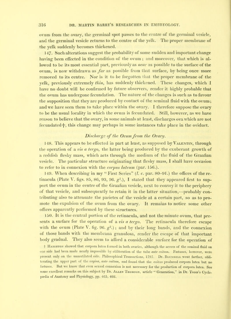 ovum from the ovary, the g-erminal spot passes to the centre of the germinal vesicle, and the germinal vesicle returns to the centre of the yelk. The proper membrane of the yelk suddenly becomes thickened. 147. Such alterations suggest the probability of some sudden and important change having been effected in the condition of the ovum; and moreover, that M^hich is al- lowed to be its most essential part, previously as near as possible to the surface of the ovum, is now withdrawn as far as possible from that surface, by being once more removed to its centre. Nor is it to be forgotten that the proper membrane of the yelk, previously extremely thin, has suddenly thickened. These changes, which I have no doubt will be confirmed by future observers, render it highly probable that the ovum has undergone fecundation. The nature of the changes is such as to favour the supposition that they are produced by contact of the seminal fluid with the ovum; and we have seen them to take place within the ovary. I therefore suppose the ovary to be the usual locality in which the ovum is fecundated. Still, however, as we have reason to believe that the ovary, in some animals at least, discharges ova which are not fecundated•f', this change may perhaps in some instances take place in the oviduct. Discharge of the Ovum from the Ovary. 148. This appears to be effected in part at least, as supposed by Valentin, through the operation of a vis a tergo, the latter being produced by the exuberant growth of a reddish fleshy mass, which acts through the medium of the fluid of the Graafian vesicle. The particular structure originating that fleshy mass, I shall have occasion to refer to in connexion with the coiyits luteum (par. 156.). 149. When describing in my First Series (/. c. par. 80-91.) the offices of the re- tinacula (Plate V. figs. 85, 86, 93, 96. g-.), I stated that they appeared first to sup- port the ovum in the centre of the Graafian vesicle, next to convey it to the periphery of that vesicle, and subsequently to retain it in the latter situation,—probably con- tributing also to attenuate the parietes of the vesicle at a certain part, so as to pro- mote the expulsion of the ovum from the ovary. It remains to notice some other offices apparently performed by these structures. 150. It is the central portion of the retinacula, and not the minute ovum, that pre- sents a surface for the operation of a vis a tergo. The retinacula therefore escape with the ovum (Plate V. fig. 96. ^2.). and by their long bands, and the connexion of those bands with the membrana granulosa, render the escape of that important body gradual. They also seem to afford a considerable surface for the operation of t Haighton showed that corpora lutea formed m both ovaries, although the access of the seminal fluid on one side had been made nearly impossible by obliteration of the tube ante coitum. Foetuses, however, were present only on the unmutilated side. Philosophical Transactions, 1797. Dr. Blunhell went farther, obli- terating the upper part of the vagina, ante coitum, and found that tlie coitus produced corpora lutea but no foetuses. But we know that even sexual connexion is not necessary for the production of corpora lutea. See some excellent remarks on this subject by Dr. Allen Thomson, article Generation, in Dr. Todd's Cyclo- psedia of Anatomy and Physiology, pp. 465, 466.