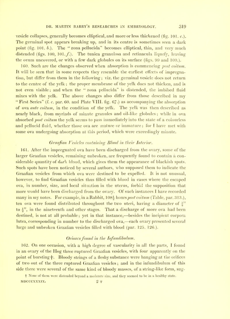 vesicle collapses, generally becomes elliptical, and more or less thickened (fig. 101. c). The germinal spot appears breaking up, and in its centre is sometimes seen a dark point (fig. 101. b.). The zona pellucida becomes elliptical, thin, and very much distended (figs. 100, 101./'.). The tunica granulosa and retinacula liquefy, leaving the ovum uncovered, or with a few dark globules on its surface (figs. 99 and 100.), 160. Such are the changes observed when absorption is commencing post coitum. It will be seen that in some respects they resemble the earliest effects of impregna- tion, but differ from them in the following; viz. the germinal vesicle does not return to the centre of the yelk ; the proper membrane of the yelk does not thicken, and is not even visible; and when the zona pellucida is distended, the imbibed fluid mixes with the yelk. The above changes also dififer from those described in my First Series (/. c. par. 60. and Plate VIII. fig. 67-) as accompanying the absorption of ova ante coitum, in the condition of the yelk. The yelk was then described as nearly black, from myriads of minute granules and oil-like globules; while in ova absorbed post coitum the yelk seems to pass innnediately into the state of a colourless and pellucid fluid, whether those ova are snature or immature; for I have met with some ova undergoing absorption at this period, which were exceedingly niinute. Graafian I^esicles containing Blood in their Interior. 161. After the impregnated ova have been discharged from the ovary, some of the larger Graafian vesicles, remaining unbroken, are frequently found to contain a con- siderable quantity of dark blood, which gives them the appearance of blackish spots. Such spots have been noticed by several authors, who supposed them to indicate the Graafian vesicles from which ova were destined to be expelled. It is not unusual, however, to find Graafian vesicles thus filled with blood in cases where the escaped ova, in number, size, and local situation in the uterus, forbid the supposition that more would have been discharged from the ovary. Of such instances I have recorded many in my notes. For example, in a Rabbit, 108^ hours/;oa'^ coitum (Table, par. 313.), ten ova were found distributed throughout the two uteri, having a diameter of 5 to I', in the nineteenth and other stages. That a discharge of more ova had been destined, is not at all probable; yet in that instance,—besides the incipient corpora lutea, corresponding in number to the discharged ova,—each ovary presented several large and unbroken Graafian vesicles filled with blood (par. 125. 126.)« Ovisacs found in the Infundihulum, 162. On one occasion, with a high degree of vascularity in all the parts, I found in an ovary of the Hog three ruptured Gi-aafian vesicles, with four apparently on the point of bursting-f-. Bloody strings of a fleshy substance were hanging at the orifices of two out of the three ruptured Graafian vesicles; and in the infundibulum of this side there were several of the same kind of bloody masses, of a string-like form, sug- t None of them were distended beyond a moderate size, and they seemed to be in a healthy state. MDCCCXXXIX. 2 T