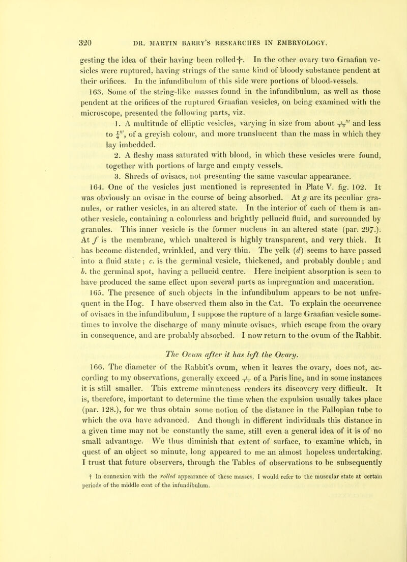 gesting the idea of their having been rolled-f-. In the other ovary two Graafian ve- sicles were ruptured, having strings of the same kind of bloody substance pendent at their orifices. In the infundibiilum of this side were portions of blood-vessels. 163. Some of the string-like masses found in the infundibulum, as well as those pendent at the orifices of the ruptured Graafian vesicles, on being examined with the microscope, presented the following parts, viz. 1. A multitude of elliptic vesicles, varying in size from about V-o-' and less to of a greyish colour, and more translucent than the mass in which they lay imbedded. 2. A fleshy mass saturated with blood, in which these vesicles were found, together with portions of large and empty vessels. 3. Shreds of ovisacs, not presenting the same vascular appearance. 164. One of the vesicles just mentioned is represented in Plate V. fig. 102. It was obviously an ovisac in the course of being absorbed. At g are its peculiar gra- nules, or rather vesicles, in an altered state. In the interior of each of them is an- other vesicle, containing a colourless and brightly pellucid fluid, and surrounded by granules. This inner vesicle is the former nucleus in an altered state (par. 297-). At f is the membrane, which unaltered is highly transparent, and very thick. It has become distended, wrinkled, and very thin. The yelk {d) seems to have passed into a fluid state; c. is the germinal vesicle, thickened, and probably double; and b. the germinal spot, having a pellucid centre. Here incipient absorption is seen to have produced the same effect upon several parts as impregnation and maceration. 165. The presence of such objects in the infundibulum appears to be not unfre- quent in the Hog. I have observed them also in the Cat. To explain the occurrence of ovisacs in the infundibulum, I suppose the rupture of a large Graafian vesicle some- times to involve the discharge of many minute ovisacs, which escape from the ovary in consequence, and are probably absorbed. I now return to the ovum of the Rabbit. The Ovum after it has left the Ovary. 166. The diameter of the Rabbit's ovum, when it leaves the ovary, does not, ac- cording to my observations, generally exceed -rV of a Paris line, and in some instances it is still smaller. This extreme minuteness renders its discovery very difficult. It is, therefore, important to determine the time when the expulsion usually takes place (par. 128.), for we thus obtain some notion of the distance in the Fallopian tube to which the ova have advanced. And though in difflerent individuals this distance in a given time may not be constantly the same, still even a general idea of it is of no small advantage. We thus diminish that extent of surface, to examine which, in quest of an object so minute, long appeared to me an almost hopeless undertaking. I trust that future observers, through the Tables of observations to be subsequently t In connexion with the rolled appearance of these masses, I would refer to the muscular state at certain periods of the middle coat of the infundibulum.