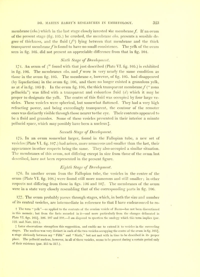 membrane (cho.) which in the last stage closely invested the membrane f. If an ovum of the present stage (fig. 105.) be crushed, the membrane cho. presents a sensible de- gree of thickness, and the fluid (f^) lying between that membrane and the thick transparent membrane fis found to have no small consistence. The yelk of the ovum seen in fig. 105. did not present an appreciable difference from that in fig. 104. Sixth Stage of Development. 174. An ovum of j' found with that just described (Plate VL fig. 105.) is exhibited in fig. 106. The membranes cho. and /'were in very nearly the same condition as those in the ovum fig. 105. The membrane e, however, of fig. 105. had disappeared (by liquefaction) in the ovnm fig. 106, and there no longer existed a granulous yelk, as at d in fig. 105-i~. In the ovum fig. 106, the thick transparent membrane f ( zona pellucida) was filled with a transparent and colourless fluid (d) which it may be proper to designate the yelk. The centre of this fluid was occupied by four large ve- sicles. These vesicles were splierical, but somewhat flattened. They had a very high refracting power, and being exceedingly transparent, the contour of the remoter ones was distinctly visible through those nearer to the eye. Their contents appeared to be a fluid and granules. Some of these vesicles presented in their interior a minute pellucid space, which may possibly have been a nucleus;}:. Seventh Stage of Development. 175. In an ovum somewhat larger, found in the Fallopian tube, a new set of vesicles (Plate VI. fig. IO7.) bad arisen, more numerous and smaller than the last, their appearance in other respects being the same. They also occupied a similar situation. The membranes of this ovum, not differing except in size from those of the ovum last described, have not been represented in the present figure. Eighth Stage of Development. 176. In another ovum from the Fallopian tube, the vesicles in the centre of the ovum (Plate VI. fig. 108.) were found still more numerous and still smaller; in other respects not differing from those in figs. 106 and IO7. The membranes of (he ovum were in a state very closely resembling that of the corresponding parts in fig. 106. 177- The ovum probably passes through stages, which, in both the size and immber of its central vesicles, are intermediate in reference to that I have endeavoured to re- t The term  yelk—as applied to the contents of tlie ovarian vesicle of Baer—has not been discontinued in this memoir; but from the facts recorded in it—and more particularly from the changes delineated in Plate VI. figs. 105^. 106. 107 and 108.—I am disposed to question the analogy which this term implies (par. 122. and Note. 318.). + Later observations strengthen this supposition, and enable me to extend it to vesicles in the succeeding stages. The nucleus was very distinct in each of the two vesicles occupying the centre of the ovum in fig. 105|, a stage obviously between my  Fifth and  Sixth, but not met with in time to be described in its proper place. The pellucid nucleus, however, in all of these vesicles, seems to be present during a certain period only of their existence (par. 315 to 317.).