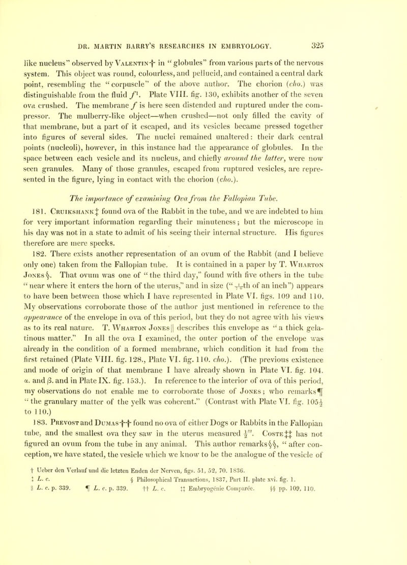 like nucleus observed by Valentin-I- in globules from various parts of the nervous system. This object was round, colourless, and pellucid, and contained a central dark point, resembling the corpuscle of the above author. The chorion (c/io.) was distinguishable from the fluid /i. Plate VIIL fig. 130, exhibits another of the seven ova crushed. The membrane / is here seen distended and ruptured under the com- pressor. The mulberry-like object—when crushed—not only filled the cavity of that membrane, but a part of it escaped, and its vesicles became pressed together into figures of several sides. The nuclei remained unaltered: their dark central points (nucleoli), however, in this instance had the appearance of globules. In the space between each vesicle and its nucleus, and chiefly around the latter, were now seen granules. Many of those granules, escaped from ruptured vesicles, are repre- sented in the figure, lying in contact with the chorion (cho.). The importance oj examining Ova from the Fallopian Tube. 181. CruikshankJ found ova of the Rabbit in the tube, and we are indebted to him for very important information regarding their minuteness; but the microscope in his day was not in a state to admit of his seeing their internal structure. His figures therefore are mere specks. 182. There exists another representation of an ovum of the Rabbit (and I believe only one) taken from the Fallopian tube. It is contained in a paper by T. Wharton Jones That ovum was one of  the third day, found with five others in the tube near where it enters the horn of the uterus, and in size { -^th of an inch) appears to have been between those which I have represented in Plate VI. figs. 109 and 110. My observations corroborate those of the author just mentioned in reference to the appearance of the envelope in ova of this period, but they do not agree with his views as to its real nature. T. Wharton Jonesj] describes this envelope as a thick gela- tinous matter. In all the ova I examined, the outer portion of the envelope was already in the condition of a formed membrane, which condition it had from the first retained (Plate VIII. fig. 128., Plate VI. fig. 110. cho.). (The previous existence and mode of origin of that membrane I have already shown in Plate VI. fig. 104. a. and |3. and in Plate IX. fig. 153.). In reference to the interior of ova of this period, my observations do not enable me to corroborate those of Jones; who remarks^  the granulary matter of the yelk was coherent. (Contrast with Plate VI. fig. 105^ to 110.) 183. Prevost and Dumas-|-|- found no ova of either Dogs or Rabbits in the Fallopian tube, and the smallest ova they saw in the uterus measured Coste:{:| has not figured an ovum from the tube in any animal. This author remarks §§,  after con- ception, we have stated, the vesicle which we know to be the analogue of the vesicle of t Ueber den Verlauf und die letzten Enden der Nerven, figs. 51, 52, 70. 1836. X L. c. § Philosophical Transactions, 1837, Part II. plate xvi. fig. 1. II L. c. p. 339. 5[ L. c. p. 339. tt L. c. tl Embryogenie Comparee. §§ pp. 109, 110, V