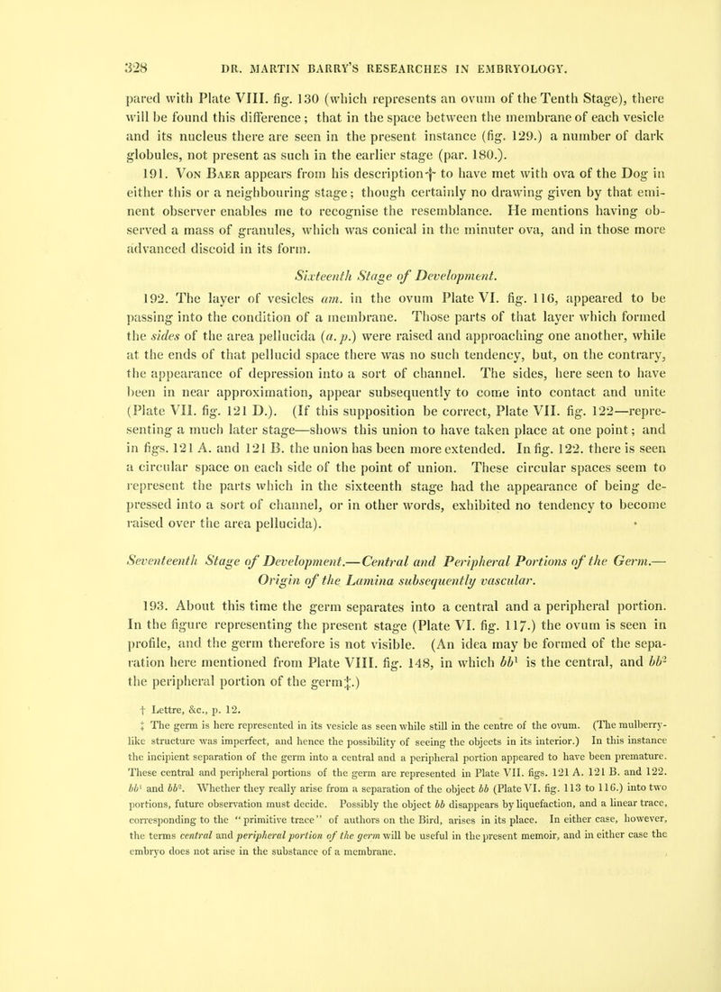 pared with Plate VIII. fig, 130 (which represents an ovum of the Tenth Stage), there will be found this difference ; that in the space between the membrane of each vesicle and its nucleus there are seen in the present instance (fig. 129.) a number of dark globules, not present as such in the earlier stage (par. 180.). 191. Von Baer appears from his description-f- to have met with ova of the Dog in either this or a neighbouring stage; though certainly no drawing given by that emi- nent observer enables me to recognise the resemblance. He mentions having ob- served a mass of granules, wdiich was conical in the minuter ova, and in those more advanced discoid in its form. Sixteenth Stage of Development. 192. The layer of vesicles am. in the ovum Plate VI. fig. 116, appeared to be passing into the condition of a membrane. Those parts of that layer which formed the sides of the area pellucida {a. p.) were raised and approaching one another, while at the ends of that pellucid space there was no such tendency, but, on the contrary, the appearance of depression into a sort of channel. The sides, here seen to have been in near approximation, appear subsequently to come into contact and unite (Plate VII. fig. 121 D.). (If this supposition be correct, Plate VII. fig. 122—repre- senting a much later stage—shows this union to have taken place at one point; and in figs. 121 A. and 121 B. the union has been more extended. In fig. 122. there is seen a circular space on each side of the point of union. These circular spaces seem to I'epresent the parts which in the sixteenth stage had the appearance of being de- pressed into a sort of channel, or in other words, exhibited no tendency to become raised over the area pellucida). SeventeentJi Stage of Development.— Central and Peripheral Portions of the Germ.— Origin of the Lamina subsequently vascular. 193. About this time the germ separates into a central and a peripheral portion. In the figure representing the present stage (Plate VI. fig. 117-) the ovum is seen in profile, and the germ therefore is not visible. (An idea may be formed of the sepa- ration here mentioned from Plate VIII. fig. 148, in which bh^ is the central, and bh^ the peripheral portion of the germ:|:.) t Lettre, &c., p. 12, X The germ is here represented in its vesicle as seen while still in the centre of the ovum. (The mulberry- like structure was imperfect, and hence the possibility of seeing the objects in its interior.) In this instance the incipient separation of the germ into a central and a peripheral portion appeared to have been premature. These central and peripheral portions of the germ are represented in Plate VII. figs, 121 A. 121 B, and 122. b¥ and bb. Whether they really arise from a separation of the object bb (Plate VI. fig. 113 to 116.) into two ])ortions, future observation must decide. Possibly the object bb disappears by liquefaction, and a linear trace, corresponding to the  primitive trace  of authors on the Bird, arises in its place. In either case, however, the terms central dcaA peripheral portion of the p^em will be useful in the present memoir, and in either case the embryo does not arise in the substance of a membrane. ,