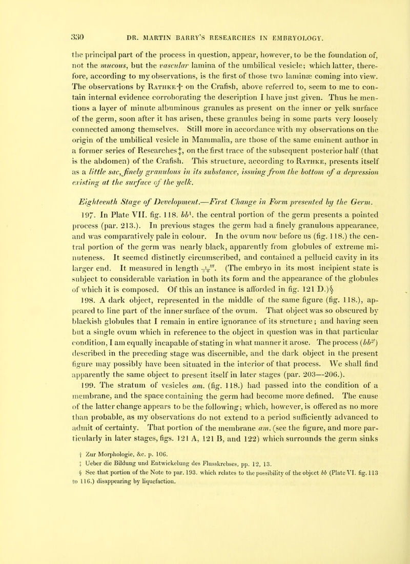 the principal part of the process in question, appear, however, to be the foundation of, not the mucous, but the vascular lamina of the umbib'cal vesicle; which latter, there- fore, according to iny observations, is the first of those two laniinse coming- into view. The observations by Rathke-^ on the Crafish, above referred to, seem to me to con- tain internal evidence corroborating- the description I have just given. Thus he men- tions a layer of minute albuminous granules as present on the inner or yelk surface of the germ, soon after it has arisen, these granules being in some parts very loosely connected among themselves. Still more in accordance with my observations on the origin of the umbilical vesicle in Mammalia, are those of the same eminent author in a former series of Researcheson the first trace of the subsequent posterior half (that is the abdomen) of the Crafish. This structure, according to Rathke, presents itself as a Hffle sac,Jinely granulous in its substance, issuing from the bottom of a depression ex isting at the surface of the yelk. Eighteenth Stage of Development.—First Change in Form presented by the Germ. 197. In Plate VII, fig. 118. bl^. the central portion of the germ presents a pointed process (par. 213.). In previous stages the germ had a finely granulous appearance, and was comparatively pale in colour. In the ovum now before us (fig. 118.) the cen- tral portion of the germ was nearly black, apparently from globules of extreme mi- nuteness. It seemed distinctly circumscribed, and contained a pellucid cavity in its larger end. It measured in length (The embryo in its most incipient state is subject to considerable variation in both its form and the appearance of the globules of which it is composed. Of this an instance is afforded in fig. 121 D.)§ 198. A dark object, represented in the middle of the same figure (fig. 118.), ap- peared to line part of the inner surface of the ovum. That object was so obscured by blackish globules that I remain in entire ignorance of its structure; and having seen but a single ovum which in reference to the object in question was in that particular condition, I am equally incapable of stating in what manner it arose. The process {bb-') described in the preceding stage was discernible, and the dark object in the present figure may possibly have been situated in tlie interior of that process. We shall find apparently the same object to present itself in later stages (par. 203—206.). 199. The stratum of vesicles am. (fig. 118.) had passed into the condition of a membrane, and the space containing the germ had become more defined. The cause of the latter change appears to be the following; which, however, is offered as no more than probable, as my observations do not extend to a period sufficiently advanced to admit of certainty. That portion of the membrane am. (see the figure, and more par- ticularly in later stages, figs. 121 A, 121 B, and 122) which surrounds the germ sinks \ Zur Morpliologie, &c. p. 106. X Ueber die Bildung und Entwickelung des Flusskrebses, pp. 12, 13. § See that portion of the Note to par. 193. which relates to the possibility of the object bh (Plate VI. fig. 113 to 116.) disappearing by liquefaction.