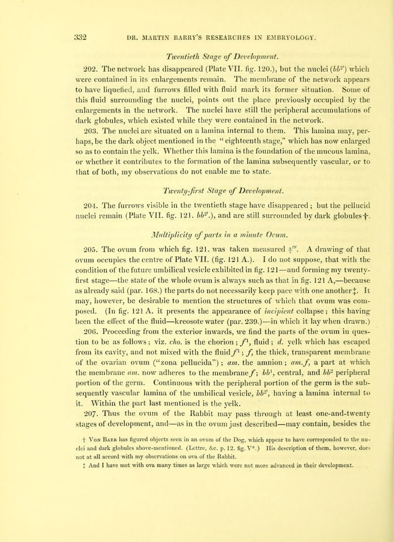 Twentieth Stage of Development. 202. The network has disappeared (Plate VII. fig. 120.), but the nuclei (bb-) which were contained in its enlargements remain. The membrane of the network appears to have liquefied, and furrows filled with fluid mark its former situation. Some of this fluid surrounding the nuclei, points out the place previously occupied by the enlargements in the network. The nuclei have still the peripheral accumulations of dark globules, which existed while they were contained in the network. 203. The nuclei are situated on a lamina internal to them. This lamina may, per- haps, be the dark object mentioned in the eighteenth stage, which has now enlarged so as to contain the yelk. Whether this lamina is the foundation of the mucous lamina, or whether it contributes to the formation of the lamina subsequently vascular, or to that of both, my observations do not enable me to state. Tiventy-Jirst Stage of Development. 204. The furrows visible in the twentieth stage have disappeared ; but the pellucid nuclei remain (Plate VII. fig. 121. bb'^-'.), and are still surrounded by dark globules-f , Mu ltipUcity of parts in a m inute Ovum. 205. The ovum from which fig. 121. was taken measured -f-'. A drawing of that ovum occupies the centre of Plate VII. (fig. 121 A.). I do not suppose, that with the condition of the future umbilical vesicle exhibited in fig. 121—and forming my twenty- first stage—the state of the whole ovum is always such as that in fig. 121 A,—because as already said (par. 168.) the parts do not necessarily keep pace with one another It may, however, be desirable to mention the structures of which that ovum was com- posed. (In fig. 121 A. it presents the appearance of incipient collapse; this having been the effect of the fluid—kreosote water (par. 239.)—in which it lay when drawn.) 206. Proceeding from the exterior inwards, we find the parts of the ovum in ques- tion to be as follows; viz. cho. is the chorion; f^, fluid ; d. yelk which has escaped from its cavity, and not mixed with the fluidf^; f the thick, transparent membrane of the ovarian ovum (zona pellucida) ; am. the amnion ; am.f, a part at which the membrane am. now adheres to the membrane f; bb\ central, and bb- peripheral portion of the germ. Continuous with the peripheral portion of the germ is the sub- sequently vascular lamina of the umbilical vesicle, bb'-', having a lamina internal to it. Within the part last mentioned is the yelk. 207. Thus the ovum of the Rabbit may pass through at least one-and-twenty stages of development, and—as in the ovum just described—may contain, besides the f Von Baer has figured objects seen in an ovum of the Dog, which apj)ear to have corresponded to the nu- clei and dark globules above-mentioned. (Lettre, &c. p. 12. fig. V*.) His description of them, however, does not at all accord with my observations on ova of the Rabbit.