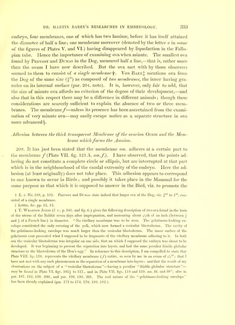 eiiibiyo, four membranes, one of which has two larainj3e, before it has itself attaine(i tiie diameter of half a line; one membrane moreover (denoted by the letter e in some of the figures of Plates V. and VI.) having disappeared by liquefaction in the Fallo- pian tube. Hence the importance of examining ova when minute. The smallest ova found by Prevost and Dumas in the Dog, measured half a line,—that is, rather more than the ovum I have now described. But the ova met with by those observers seemed to them to consist of a single membrane-f. Von Baer| mentions ova from the Dog of the same size (^') as composed of two memhranes, the inner having gra- nules on its internal surface (par. 204. note). It is, however, only fair to add, that the size of minute ova affords no criterion of the degree of their development,—and also that in this respect there may be a difference in different animals; though these considerations are scarcely sufficient to explain the absence of two or three mem- branes. The membrane f—unless its presence has been ascertained from the exami- nation of very minute ova—may easily escape notice as a separate structure in ova more advanced Adhesion between the thick ti^ansparent Alembrane oj the ovarian Ovum and the Mem- brane whicli forms the Amnion. 208. It has just been stated that the membrane am. adheres at a certain part to the membrane /'(Plate VII. fig. 121 A. am. f.). I have observed, that the points ad- hering do not constitute a complete circle or ellipsis, but are interrupted at that part which is in the neighbourhood of the caudal extremity of the embryo. Here the ad- hesion (at least originally) does not take place. This adhesion appears to correspond to one known to occur in Birds; and possibly it takes place in the Mammal for the same purpose as that which it is supposed to answer in the Bird, viz. to promote the t L. c. No. 188, p. 182. Prevost and Dumas state indeed that larger ova of the Dog, viz. f to 1', con- sisted of a single membrane. X Lettre, &c. pp. 11. 12. § T. Wharton Jones Q. c, p. 341. and fig. 6.) gives the following description of two ova found in the horn of the uterus of the Rabbit seven days after impregnation, and measuring about -^a^h. of an inch (between ^ and ^ of a French line) in diameter.  No vitellary membrane was to be seen. The gelatinous-looking en- velope constituted the only covering of the yelk, which now formed a vesicular blastoderma. The cavity of the gelatinous-looking envelope was much larger than the vesicular blastoderma. The inner surface of the gelatinous coat presented what I supposed to be fragments of the vitellary membrane adhering to it. In both ova the vesicular blastoderma was irregular on one side, that on which I supposed the embryo was about to be developed. It was beginning to present the separation into layers, and had the same peculiar friable globular structure as the blastoderma of the Hen's egg. In reference to this description, I am comj^elled to state that Plate VIII. fig. 138. represents the vitellary membrane (/) entire, as seen by me in an ovum of -i^o-'; that I have not met with any such phenomenon as the separation of a membrane into layers ; and that the result of my observations on the subject of a  vesicular blastoderma—having a peculiar friable globular structure— maybe found in Plate VI. figs. 105^ to 117., and in Plate VII. figs. 118 and 119. am. bb. and bb'-'; also in par. 187. 192. 199. 200., and par. 196. 198. 201. The real nature of the gelatinous-looking envelope has been already explained (par. 172 to 174. 178. 180. 182.).