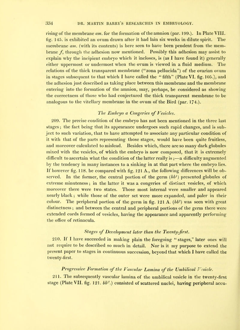 rising of the membrane am. for the formation of the amnion (par. 199.). In Plate VIII, fig-. 145. is exhibited an ovum drawn after it had lain six weeks in dilute spirit. The membrane am. (with its contents) is here seen to have been pendent from the mem- brane through the adhesion now mentioned. Possibly this adhesion may assist to explain why the incipient embryo which it incloses, is (as I have found it) generally either uppermost or undermost when the ovum is viewed in a fluid medium. The relations of the thick transparent membrane (zona pellucida) of the ovarian ovum in stages subsequent to that which I have called the fifth (PlateVI. fig. 105.), and the adhesion just described as taking place between this membrane and the membrane entering into the formation of the amnion, may, perhaps, be considered as showing the correctness of those who had conjectured the thick transparent membrane to be analogous to the vitellary membrane in the ovum of the Bird (par. 174.). The Emhryo a Congeries of Vesicles. 209. The precise condition of the embryo has not been mentioned in the three last stages; the fact being that its appearance undergoes such rapid changes, and is sub- ject to such variation, that to have attempted to associate any particular condition of it with that of the parts representing those stages, would have been quite fruitless, and moreover calculated to mislead. Besides which, there are so many dark globules mixed with the vesicles, of which the embryo is now composed, that it is extremely difficult to ascertain what the condition of the latter really is ;—a difficulty augmented by the tendency in many instances to a sinking in at that part where the embryo lies. If however fig. 118. be compared with fig. 121 A., the following differences will be ob- served. In the former, the central portion of the germ (bh^) presented globules of extreme minuteness; in the latter it was a congeries of distinct vesicles, of which moreover there were two states. Those most internal were smaller and appeared nearly black; while those of the outer set were more expanded, and paler in their colour. The peripheral portion of the germ in fig. 121 A. {hb^) was seen with great distinctness ; and between the central and peripheral portions of the germ there were extended cords formed of vesicles, having the appearance and apparently performing the office of retinacula. Stages of Development later than the Twenty-Jirst. 210. If I have succeeded in making plain the foregoing stages, later ones will not require to be described so nmch in detail. Nor is it my purpose to extend the present paper to stages in continuous succession, beyond that which I have called the twenty-first. Progressive Formation of the Vascular Lamina of the Umbilical Vesicle. 211. The subsequently vascular lamina of the umbilical vesicle in the twenty-first stage (Plate VII. fig. 121. bb^'.) consisted of scattered nuclei, having peripheral accu-