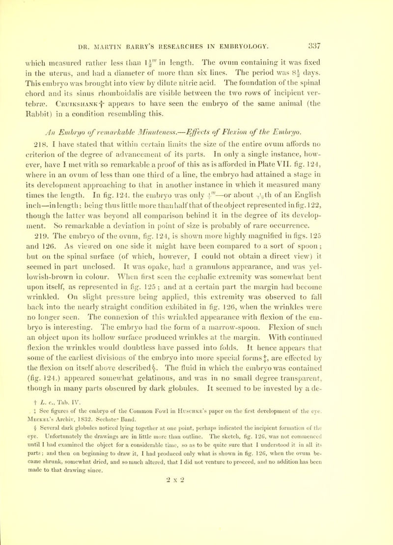 which measured rather less than l^ in length. The ovnm containing- it was fixed in the uterus, and liad a diameter of more tlian six lines. The period was 8^ days. This embryo was brought into view by dilute nitric acid. The foundation of the spinal chord and its sinus rhomboidalis are visible between the two rows of incipient ver- tebrae. C'RUiKSHANK-f- appears to have seen the embryo of the same animal (the Rabbit) in a condition resembling- this. An Emhnjo of remarkable 3Tmuteness.—Effects of Flexion of the Emhrijo. 218. I have stated that within certain limits the size of the entire ovum affords no criterion of the degree of advancement of its parts. In only a single instance, how- ever, have I met with so remarkable a proof of this as is afforded in Plate VII. fig. 124, where in an ovum of less than one thii d of a line, the embryo had attained a stage in its development approaching- to that in another instance in which it measured many times the length. In fig-. 124. the embryo was only J'—or about ^y^th of an English inch—inlength; being thus little more thanhalf that of theobject represented infig-. 122, though the latter was beyond all comparison behind it in the deg-ree of its develop- ment. So remarkable a deviation in point of size is probably of rare occurrence. 210. The embryo of the ovum, fig-. 124, is shown more highly magnified in figs. 125 and 126. As viewed on one side it might have been compared to a sort of spoon; but on the spinal surface (of which, however, I could not obtain a direct view) it seemed in part unclosed. It was opake, had a granulous appearance, and was yel- lowish-brown in colour. When first seen the cephalic extremity was somewhat bent upon itself, as represented in fig. 125 ; and at a certain part the margin had become wrinkled. On slight pressure being applied, this extremity was observed to fall back into the nearly straight condition exhibited in fig. 126, when the wrinkles were no longer seen. The connexion of this wj-inkled appearance with flexion of the em- bryo is interesting. The embryo had the form of a marrow-spoon. Flexion of such an object upon its hollow surface produced wrinkles at the margin. With continued flexion the wrinkles would doubtless have passed into folds. It hence appears that some of the earliest divisions of the embryo into more speciid forms are efifected by the flexion on itself above described^,. The fluid in which the embryo was contained (fig. 124.) appeared somewhat gelatinous, and was in no small degree transparent, though in many parts obscured by dark globules. It seemed to be invested by a de- t L.c, Tab. IV. X See figures of the embryo of the Common Fowl in Huschke's paper on the first development of tlie eye. Meckel's Archiv, 1832. Sechste- Band. § Several dark globules noticed lying together at one point, perhaps indicated the incipient formation of the eye. Unfortunately the drawings are in little more than outline. The sketch, fig. 126, was not commenced until I had examined the object for a considerable time, so as to be quite sure that I understood it in all its parts; and then on beginning to draw it, I had produced only what is shown in fig. 126, when the ovum be- came shrunk, somewhat dried, and so much altered, that I did not venture to proceed, and no addition has been made to that drawing since.