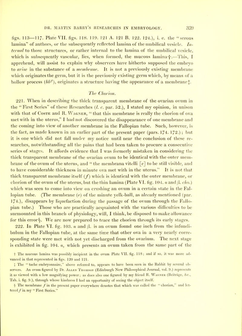 figs. 113—]17. Plate VII. figs. US. 119. 121 A. 121 B. 122. 124.), i. e. the serous lamina of authors, or the subsequently reflected lamina of the umbilical vesicle. /«- fema/to those structures, or rather internal to the lamina of tlie umbilical vesicle, which is subsequently vascular, lies, when formed, the mucous lamina-}-.—Tiiis, I apprehend, will assist to explain why observers have hitherto supposed the embryo to arise in the substance of a membrane. It is not a previously existing membrane which originates the germ, but it is the previously existing germ which, by means of a hollow process {bb'-'), originates a structure having the appearance of a mend)rane:};. T/ie Chorton, 221. When in describing the thick transparent membrane of the ovarian ovum in the First Series of these Researches (/. c. par. 52.), I stated my opinion, in unison with that of Costb and R. Wagner,  that this membrane is really the chorion of ova met with in the uterus, I had not discovered the disappearance of one membrane and the coming into view of another membrane in the Fallopian tube. Such, however, is the fact, as made known in an earlier part of the present paper (pars. 174. 172.); but it is one which did not fall und(n- my notice until near the conclusion of these re- searches, notwithstanding all tiie pains that had been taken to procure a consecutive series of stages. It affords evidence that I was formerly mistaken in considering the thick transparent membrane of the ovarian ovum to be identical with the outer mem- brane of the ovum of the uterus, and  the membrana vitelli [e] to be still visible, and to have considerable thickness in minute ova met with in the uterus. It is not that thick transparent membrane itself {f) which is identical with the outer membrane, or cliorion of the ovum of the uterus, but the tiiin lamina (Plate VI. fig. 104. a and jp. cho.) which M^as seen to come into view on crushing an ovum in a certain state in the Fal- lopian tube. (The membrane (e) of the minute yelk-ball, as already mentioned (par. 174.), disappears by liquefaction during the passage of the ovum through the Fallo- pian tube.) Those who are practically acquainted with the various difficulties to be surmounted in this branch of physiology, will, I think, be disposed to make allowance for this error§. We are now prepared to trace the chorion through its early stages. 222. In Plate VI. fig. 103. a and |3. is an ovum found one inch from the infundi- bulum in the Fallopian tube, at the same time that other ova in a very nearly corre- sponding state were met with not yet discharged from the ovarium. The next stage is exhibited in fig. 104. a, which presents an ovum taken from the same part of the t The mucous lamina was possibly incipient in the ovum Plate VII. fig. 118 ; and if so, it was more ad- vanced in that represented in figs. 120 and 121. X The  tache embrj'onnaire, above referred to, appears to have been seen in the Rabbit by several ob- servers. An ovum figured by Dr. Allen Thomson (Edinburgh New Philosophical Journal, vol. 9.) represents it as viewed with a low magnifying power; as does also one figured by my friend R. Wagner (Beitriige, &c., Tab. i. fig. 9.), through whose kindness I had an opportunity of seeing the object itself. § The membrane / in tlie present paper everywhere denotes that which was called the  chorion, and let- tered / in my  First Series.