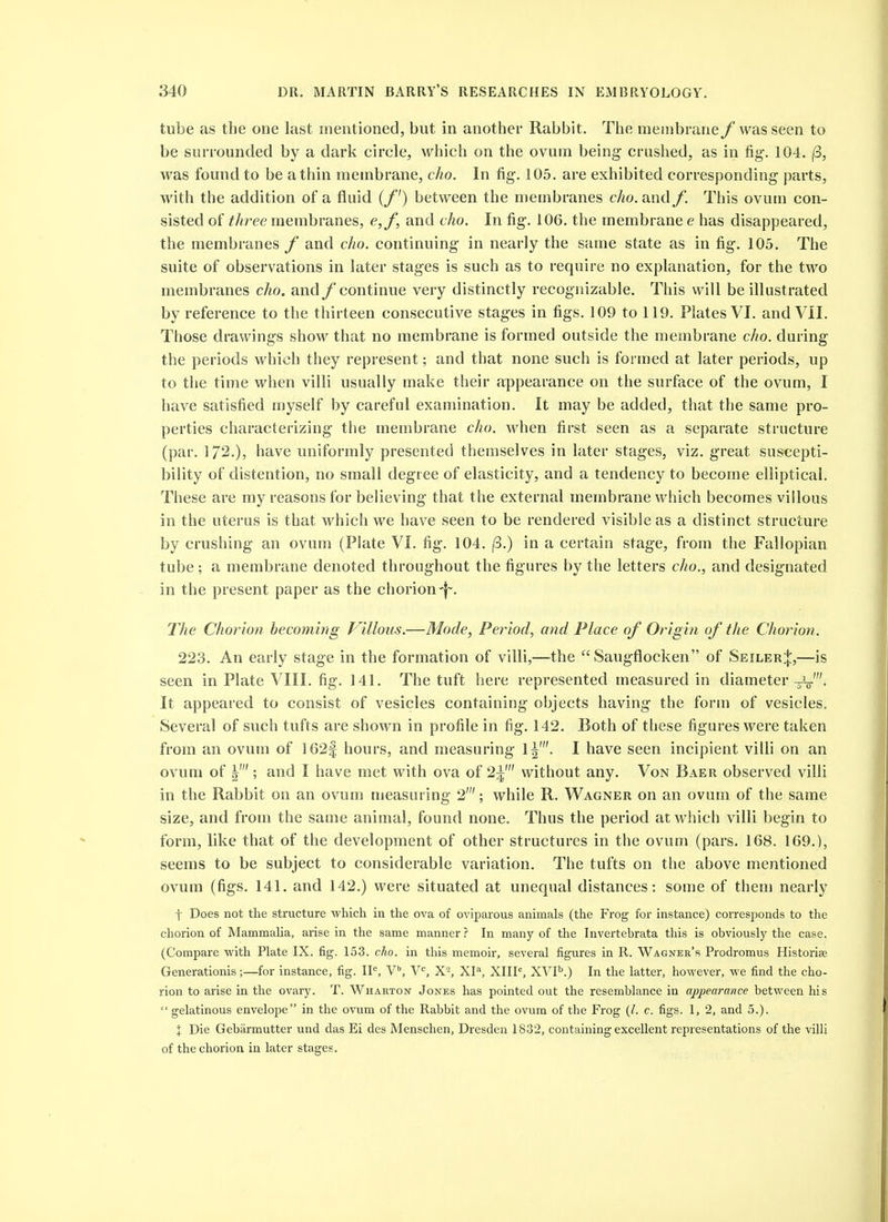 tube as the one last mentioned, but in another Rabbit. The membrane f was seen to be surrounded by a dark circle, which on the ovum being- crushed, as in fig. 104. |S, was found to be a thin membrane, cho. In fig. 105. are exhibited corresponding parts, with the addition of a fluid (/') between the membranes cho. and f. This ovum con- sisted of three membranes, e,/, and cho. In fig. 106. the membrane e has disappeared, the membranes f and cho. continuing in nearly the same state as in fig. 105, The suite of observations in later stages is such as to require no explanation, for the two membranes cho. and/ continue very distinctly recognizable. This will be illustrated by reference to the thirteen consecutive stages in figs. 109 to 119. Plates VI. and VII. Those drawings show that no membrane is formed outside the membrane cho. during the periods which they represent; and that none such is formed at later periods, up to the time when villi usually make their appearance on the surface of the ovum, I have satisfied myself by careful examination. It may be added, that the same pro- perties characterizing the membrane cho. when first seen as a separate structure (par. 172.), have uniformly presented themselves in later stages, viz. great suscepti- bility of distention, no small degree of elasticity, and a tendency to become elliptical. These are my reasons for believing that the external membrane which becomes villous in the uterus is that which we have seen to be rendered visible as a distinct structure by crushing an ovum (Plate VI. fig. 104. (3.) in a certain stage, from the Fallopian tube ; a membrane denoted throughout the figures by the letters cho., and designated in the present paper as the chorion-f^. The Chorion becoming Villous.—Mode, Period, and Place of Origin of the Chorion. 223. An early stage in the formation of villi,—the Saugflocken of Seiler:|:,—is seen in Plate VIII. fig. 141. The tuft here represented measured in diameter^'. It appeared to consist of vesicles containing objects having the form of vesicles. Several of such tufts are shown in profile in fig. 142. Both of these figures were taken from an ovum of 162| hours, and measuring 1|'. I have seen incipient villi on an ovum of I' ; and I have met with ova of 2^' without any. Von Baer observed villi in the Rabbit on an ovum measuring 2'; while R. Wagner on an ovum of the same size, and from the same animal, found none. Thus the period at which villi begin to form, like that of the development of other structures in the ovum (pars. 168. 169.), seems to be subject to considerable variation. The tufts on the above mentioned ovum (figs. 141. and 142.) were situated at unequal distances: some of them nearly t Does not the structure which iu the ova of oviparous animals (the Frog for instance) corresponds to the chorion of Mammalia, arise in the same manner ? In many of the Invertebrata this is obviously the case. (Compare with Plate IX. fig. 153. cho. in this memoir, several figures in R. Wagner's Prodromus Historise Generationis;—for instance, fig. IP, V^ XI''', XIIP, XVP.) In the latter, however, we find the cho- rion to arise in the ovary. T. Wharton Jones has pointed out the resemblance in appearance between his gelatinous envelope in the ovum of the Rabbit and the ovum of the Frog (/. c. figs. 1, 2, and 5.). X Die Gebarmutter und das Ei des Menschen, Dresden 1832, containing excellent representations of the villi of the chorion in later stages.