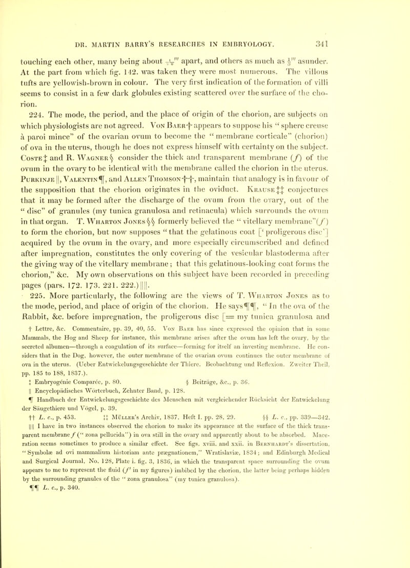 touching- each other, many being about -'-o' apart, and others as much as asunder. At the part from which fig. 142. was taken they were most numerous. The villous tufts are yellowish-brown in colour. The very first indication of the formation of villi seems to consist in a few dark globules existing scattered over the surface of the cho- rion. 224. The mode, the period, and the place of origin of the chorion, are subjects on which physiologists are not agreed. Von Baer'|~ appears to suppose his  sphere creuse a paroi mince of the ovarian ovum to become the  membrane corticale (chorion) of ova in the uterus, thougli he does not express himself with certainty on the subject. CosTE:|:and R. Wagner^ consider the thick and transparent membrane (/) of tiie ovum in the ovary to be identical with the membrane called the chorion in tlie uterus. PuRKiNJE II, Valentin^!, and Allen Thomson-f-f-, maintain that analogy is in favour of the supposition that the chorion originates in the oviduct. Krause|:|: conjectures that it may be formed after the discharge of the ovum from the ovary, out of the  disc of granules (my tunica granulosa and retinacula) which surrounds the ovum in that organ. T. Wharton Jones formerly believed the  vitellary membrane(y') to form the chorion, but now supposes that the gelatinous coat ['proligerous disc'] acquired by the ovum in the ovary, and more especially circumscribed and defined after impregnation, constitutes the only covering of the vesicular blastoderma after the giving way of the vitellary membrane; that this gelatinous-looking coat forms the chorion, &c. My own observations on this subject have been recorded in preceding- pages (pars. 172. 173. 221. 222.)||||. 225. More particularly, the following are the views of T. Wharton Jones as to the mode, period, and place of origin of the chorion. He says^^,  In the ova of the Rabbit, &c. before impregnation, the proligerous disc [= my tunica granulosa and t Lettre, &c. Commentaire, pj). 39, 40, 55. Von Baer has since expressed the opinion that in some Mammals, the Hog and Sheep for instance, this membrane arises after the ovum has left the ovary, by the secreted albumen—through a coagulation of its surface—forming for itself an investing membrane. He con- siders that in the Dog, however, the outer membrane of the ovarian ovum continues the outer membrane of ova in the uterus. (Ueber Entwickelungsgeschichte der Thiere. Beobachtung und Reflexion. Zweiter TheiL pp. 185 to 188, 18.37.). I Embryog6nie Comparee, p. 80. § Beitriige, &c., p. 36. II Encyclopiidisches Worterbuch, Zehnter Band, p. 128. ^ Handbuch der Entwickelungsgeschichte des Menschen mit vergleichender Kiicksicht der Entwickelung der Siiugethiere und Vogel, p. 39. tt L. c, p. 453. It Muller's Archiv, 1837. Heft I. pp. 28, 29. L. c, pp. 339—342. 111! I have in two instances observed the chorion to make its appearance at the surface of the thick trans- parent membrane/ ( zona pellucida) in ova still in the ovary and apparently about to be absorbed. Mace- ration seems sometimes to produce a similar eifect. See figs, xviii. and xxii. in Bernhaedt's dissertation,  Symbolae ad ovi mammalium hlstoriam ante prsegnationem, Wratislaviae, 1834; and Edinburgh Medical and Surgical Journal, No. 128, Plate i. fig. 3, 1836, in which the transparent space surrounding the ovum appears to me to represent the fluid (/' in my figures) imbibed by the chorion, the latter being perhaps hidden by the surrounding granules of the  zona granulosa (my tunica granulosa). L. c, p. 340.