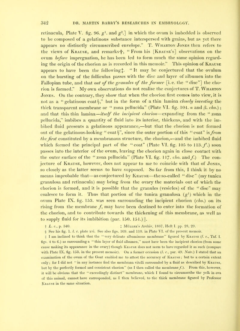 retinacula, Plate V. fig. 96. g^. and g'^.'] in which the ovum is imbedded is observed to be composed of a g-elatinous substance interspersed with grains, but as yet there appears no distinctly circumscribed envelope. T. Wharton Jones then refers to the views of Krause, and remarks-f-,  From his [Krause's] observations on the ovum before impreg^nation, he has been led to form much the same opinion regard- ing- the origin of the chorion as is recorded in this memoir. This opinion of Krause appears to have been the following:|:.  It may be conjectured that the ovulum on the bursting- of the folliculus passes with the disc and layer of albumen into the Fallopian tube, and that out of the granules of the former [i.e. the disc] the cho- rion is formed. My own observations do not realise the conjectures of T. Wharton Jones. On the contrary, they show that when the chorion first comes into view, it is not as a g-elatlnous coat§, but in the form of a thin lamina closely investing the thick transparent membrane or  zona pelkicida (Plate VI. fig. 104. a and (3. cho.) ; and that this thin lamina—itself the incipient chorion—expanding from the  zona pellucida, imbibes a quantity of fluid into its interior, thickens, and with the im- bibed fluid presents a gelatinous appearance,—but that the chorion is not formed out of the gelatinous-looking- coat*^, since the outer portion of this coat is from the first constituted by a membranous structure, the chorion,—and the imbibed fluid which formed the principal part of the coat (Plate VI. fig-. 105 to 113./'.) soon passes into the interior of the ovum, leaving the chorion again in close contact with the outer surface of the  zona pellucida (Plate VI. fig. 11/, cho. and/.) The con- jecture of Krause, howevei, does not appear to me to coincide with that of Jones, so closely as tlse latter seems to have supposed. So far from this, I think it by no means improbable that—as conjectured by Krause—the so-called disc (my tunica granulosa and retinacula) may bring from the ovary the materials out of which the chorion is formed, and it is possible that the granules (vesicles) of the disc may coalesce to form it. Thus that portion of the tunica granulosa {g^) which in the ovum Plate IX. fig. 153. was seen surrounding the incipient chorion {cho.) on its rising from the membrane may have been destined to enter into the formation of the chorion, and to contribute towards the thickening of this memibrane, as well as to supply fluid for its imbibition (par. 150. 151.) ||. t L. c, p. 340. X Muller's Arcliiv. 1837, Heft I. pp. 28, 29. § See his fig. 1. I. c. plate xvi. See also figs. 109. and 110. in Plate VI. of the present memoir. II I am inclined to think that the very delicate albuminous membrane figured by Krause (/. c, Taf. I. figs. 4 to 6.) as surrounding a  thin layer of fluid albumen, must have been the incipient chorion (from some cause making its appearance in the ovary) though Krause does not seem to have regarded it as such (compare with Plate IX. fig. 153. in the present memoir). On a former occasion (I. c, par. 49. Note.) I stated that an e.'camination of the ovum of the Goat enabled me to attest the accuracy of Krause ; but to a certain extent only; for I did not  in any instance find the membrana vitelli surrounded by a fluid as described by Krause, but by the perfectly formed and consistent chorion (as I then called the membrane/.). From this, however, it will be obvious that the  exceedingly distinct membrane, which I found to circumscribe the yelk in ova of this animal, cannot have corresponded, as I then believed, to the thick membrane figured by Professor Krause in the same situation.