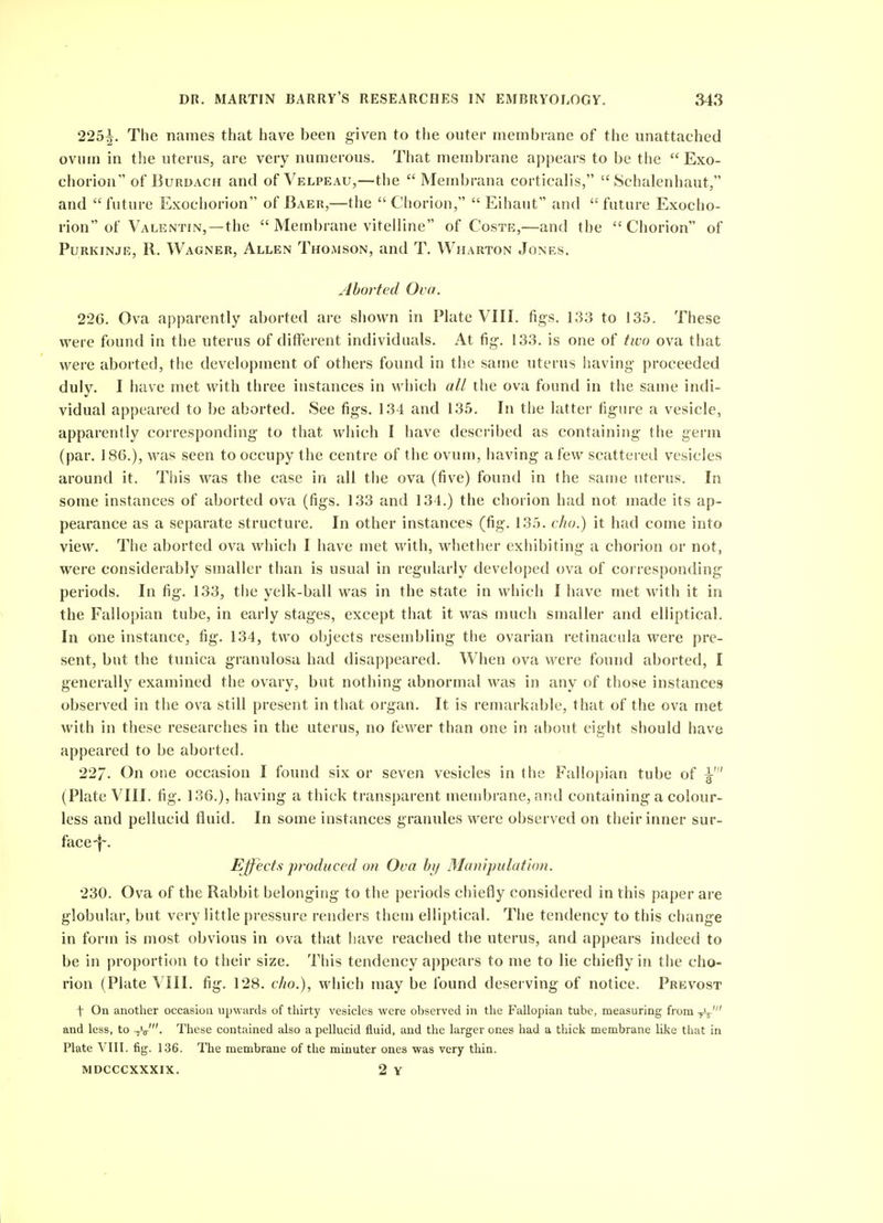 225^. The names that have been given to the outer membrane of the miattaehed ovum in the uterus, are very numerous. That membrane appears to be the Exo- chorion of BuRUACH and ofVELPEAU,—the Membrana corticalis, Schalenhaut, and future Exochorion of Baer,—the Chorion, Eihaut and future Exocho- rion of Valentin, —the Membrane vitelline of Coste,—and the Chorion of PuRKiNJE, R. Wagner, Allen Thomson, and T, Wharton Jones. Aborted Ova. 226. Ova apparently aborted are shown in Plate VIII. figs. 133 to 135. These were found in the uterus of different individuals. At fig. 133. is one of two ova that were aborted, the development of others found in the same uterus having proceeded duly. I have met with three instances in which all the ova found in the same indi- vidual appeared to be aborted. See figs. 134 and 135. In the latter figure a vesicle, apparently corresponding to that which I have desci'ibed as containing the germ (par. 186.), was seen to occupy the centre of the ovum, having a few scattered vesicles around it. This was the case in all the ova (five) found in the same uterus. In some instances of aborted ova (figs. 133 and 134.) the chorion had not made its ap- pearance as a separate structure. In other instances (fig. 135. chu.) it had come into view. The aborted ova which I have met with, whether exhibiting a chorion or not, were considerably smaller than is usual in regularly developed ova of corresponding periods. In fig. 133, the yelk-ball was in the state in which I have met with it in the Fallopian tube, in early stages, except that it was much smaller and elliptical. In one instance, fig. 134, two objects resembling the ovarian retinacula were pre- sent, but the tunica granulosa had disappeared. When ova M^ere found aborted, I generally examined the ovary, but nothing abnormal was in any of those instances observed in the ova still present in that organ. It is remarkable, that of the ova met with in these researches in the uterus, no fewer than one in about eight should have appeared to be aborted. 227. On one occasion I found six or seven vesicles in the Fallopian tube of (Plate VIII. fig. 136.), having a thick transparent membrane, and containing a colour- less and pellucid fluid. In some instances granules were observed on their inner sur- face Effects produced on Ova In/ Manijndation. 230. Ova of the Rabbit belonging to the periods chiefly considered in this paper are globular, but very little pressure renders them elliptical. The tendency to this change in form is most obvious in ova that have reached the uterus, and appears indeed to be in proportion to their size. This tendency appears to me to lie chiefly in the cho- rion (Plate VIII. fig. 128. cho.), which may be found deserving of notice. Prevost t On another occasion upwards of thirty vesicles were observed in the Fallopian tube, measuring from y^' and less, to vV- These contained also a pellucid fluid, and the larger ones had a thick membrane like that in Plate VIII. fig. 136. The membrane of the minuter ones was very thin. MDCCCXXXIX. 2 Y