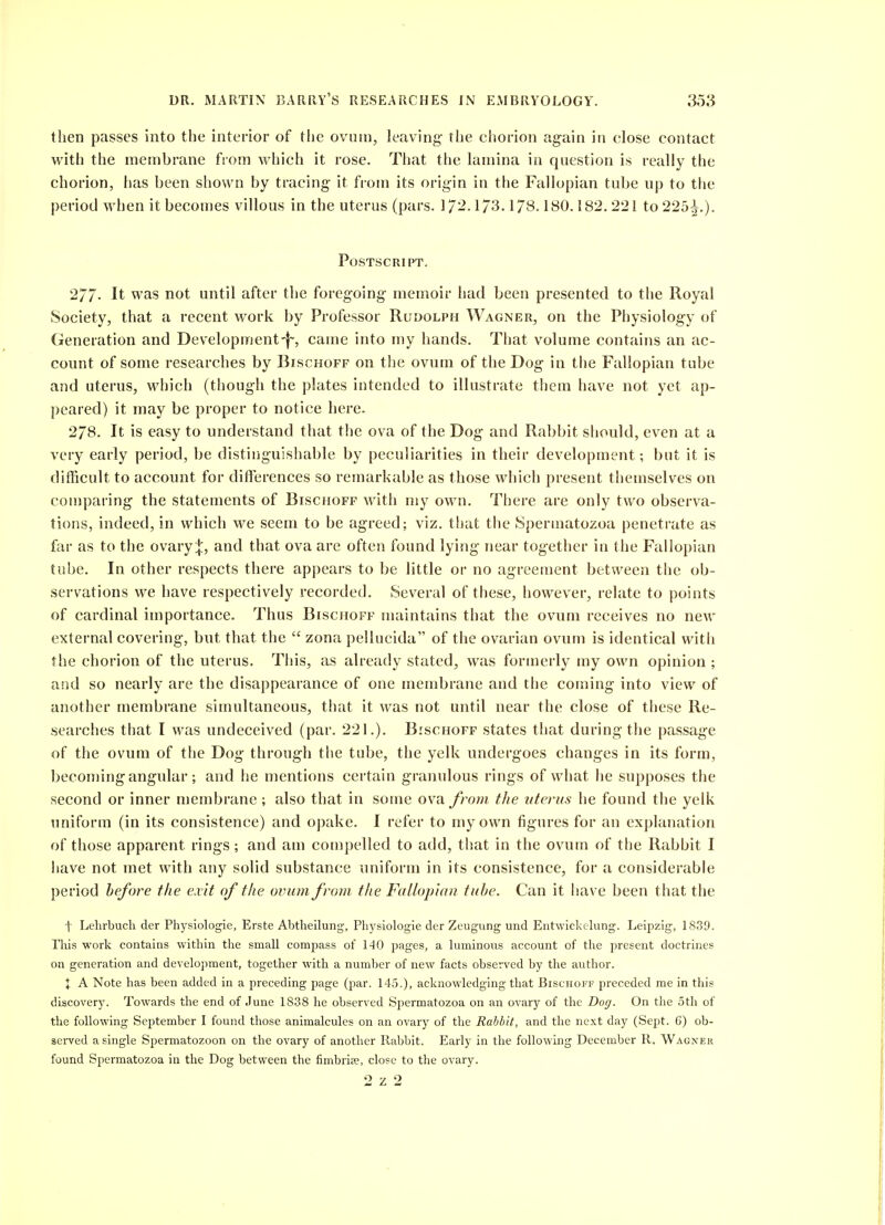 then passes into the interior of the ovutn, leaving- the chorion again in close contact with the membrane from which it rose. That the lamina in qnestion is really the chorion, has been shown by tracing- it from its origin in the Fallopian tube up to the period when it becomes villous in the uterus (pars. 17^-173.178.180.182.221 to 225^.). Postscript. 277- It was not until after the foregoing memoir had been presented to the Royal Society, that a recent work by Professor Rudolph Wagner, on the Physiology of Generation and Developmentcame into my hands. That volume contains an ac- count of some researches by Bischoff on the ovum of the Dog in the Fallopian tube and uterus, which (though the plates intended to illustrate them have not yet ap- peared) it may be proper to notice here. 278, It is easy to understand that the ova of the Dog and Rabbit should, even at a very early period, be distinguishable by peculiarities in their development; but it is difficult to account for differences so remarkable as those which present themselves on comparing the statements of Bischoff with my own. There are only two observa- tions, indeed, in which we seem to be agreed; viz. that the Spermatozoa penetrate as far as to the ovary;|:, and that ova are often found lying near together in the Fallopian tube. In other respects there appears to be little or no agreement between the ob- servations we have respectively recorded. Several of these, however, relate to points of cardinal importance. Thus Bischoff maintains that the ovum receives no new external covering, but that the zona pellucida of the ovarian ovum is identical with the chorion of the uterus. This, as already stated, was formerly my own opinion ; and so nearly are the disappearance of one membrane and the conning into view of another membrane simultaneous, tiiat it was not until near the close of these Re- searches that I was undeceived (par. 221.). Bischoff states that during-the passage of the ovum of the Dog through the tube, the yelk undergoes changes in its form, becoming angular; and he mentions certain granulous rings of what he supposes the second or inner membrane ; also that in some ova from the uterus he found the yelk uniform (in its consistence) and opake. I refer to my own figures for an explanation of those apparent rings; and am compelled to add, that in the ovum of the Rabbit I have not met with any solid substance uniform in its consistence, for a considerable period before the exit of the ovum from the Fallopian tube. Can it have been that the t Lehrbuch der Physiologie, Erste Abtheilung, Physiologie der Zeugung und Entwickclung. Leipzig, 1839. This work contains within the small compass of 140 pages, a luminous account of the present doctrines on generation and development, together with a number of new facts observed by the author. X A Note has been added in a preceding page (par. 145.), acknowledging that Bischoff preceded me in this discovery. Towards the end of June 1838 he observed Spermatozoa on an ovary of the Dog. On the 5th of the following September I found those animalcules on an ovary of the Rabbit, and the next day (Sept. 6) ob- seived a single Spermatozoon on the ovary of another Rabbit. Early in the following December R. Wagnek found Spermatozoa in the Dog between the fimbria?, close to the ovary. 2 z 2