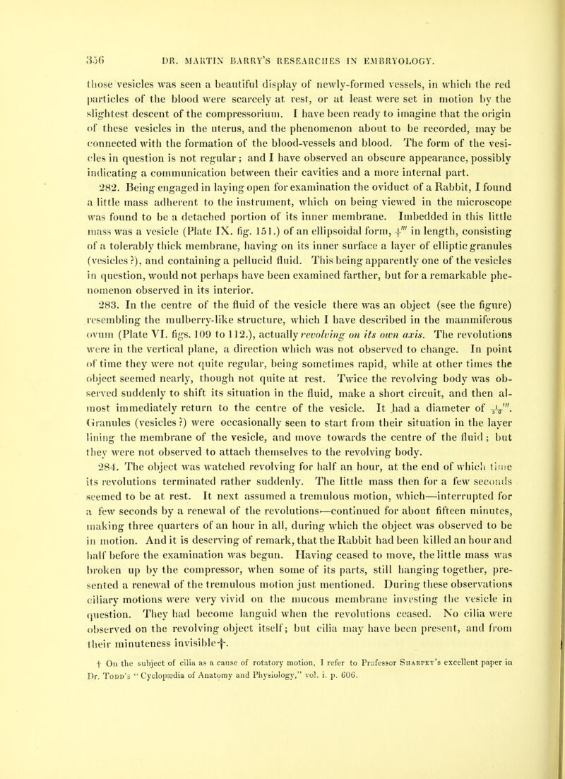 those vesicles was seen a beautiful display of newly-formed vessels, in which the red particles of the blood were scarcely at rest, or at least were set in motion by the slightest descent of the compressorium. I have been ready to imagine that the origin of these vesicles in the uterus, and the phenomenon about to be recorded, may be connected with the formation of the blood-vessels and blood. The form of the vesi- cles in question is not regular; and I have observed an obscure appearance, possibly indicating a communication between their cavities and a more internal part. 282. Being engaged in laying open for examination the oviduct of a Rabbit, I found a little mass adherent to the instrument, which on being viewed in the microscope was found to be a detached portion of its inner membrane. Imbedded in this little muss was a vesicle (Plate IX. fig. 151.) of an ellipsoidal form, -)-' in length, consisting of a tolerably thick membrane, having on its inner surface a layer of elliptic granules (vesicles ?), and containing a pellucid fluid. This being apparently one of the vesicles in question, would not perhaps have been examined farther, but for a remarkable phe- nomenon observed in its interior. 283. In the centre of the fluid of the vesicle there was an object (see the figure) resembling the mulberry-like structure, which I have described in the mammiferous ovum (Plate VI. figs. 109 to 112.), actually reyo/i^f;?^ on its own axis. The revolutions were in the vertical plane, a direction which was not observed to change. In point of time they were not quite regular, being sometimes rapid, while at other times the object seemed nearly, though not quite at rest. Twice the revolving body was ob- served suddenly to shift its situation in the fluid, make a short circuit, and then al- most immediately return to the centre of the vesicle. It had a diameter of -^v'- (xranules (vesicles?) were occasionally seen to start from their situation in the layer lining the membrane of the vesicle, and move towards the centre of the fluid ; but they were not observed to attach themselves to the revolving body. 284. The object was watched revolving for half an hour, at the end of whicli {line its revolutions terminated rather suddenly. The little mass then for a few seconds seemed to be at rest. It next assumed a tremulous motion, which—interrupted for a few seconds by a renewal of the revolutions—continued for about fifteen minutes, making three quarters of an hour in all, during which the object was observed to be in motion. And it is deserving of remark, that the Rabbit had been killed an hour and half before the examination was begun. Having ceased to move, the little mass was broken up by the compressor, when some of its parts, still hanging together, pre- sented a renewal of the tremulous motion just mentioned. During these observations ciliary motions were very vivid on the mucous membrane investing the vesicle in (juestion. They had become languid when the revolutions ceased. No cilia were observed on the revolving object itself; but cilia may have been present, and from their minuteness invisible-f-. f On the subject of cilia as a cause of rotatory motion, I refer to Professor Sharpey's excellent paper in