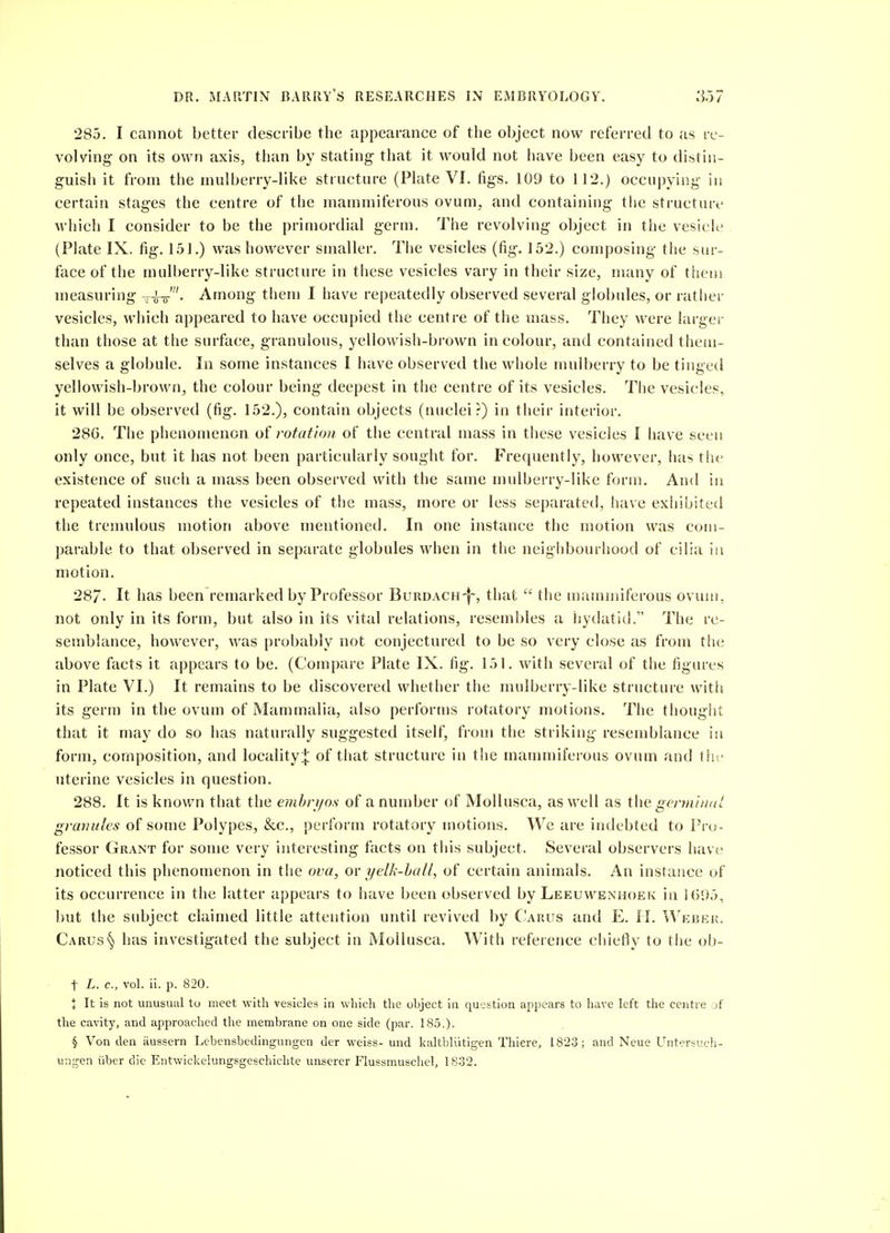 285. I cannot better describe the appearance of the object now referred to as re- volving on its own axis, than by stating that it would not have been easy to distin- guish it from the mulberry-like structure (Plate VI. figs. 109 to 112.) occupying in certain stages the centre of the mammiferous ovum, and containing the structuri- which I consider to be the primordial germ. The revolving object in the vesich* (Plate IX. fig. 151.) was however smaller. The vesicles (fig. 152.) composing the sur- face of the mulberry-like structure in these vesicles vary in their size, many of thens measuring -i-o-'- Among them I have repeatedly observed several globules, or rather vesicles, which appeared to have occupied the centre of the mass. They were larger than those at the surface, granulous, yellowish-brown in colour, and contained them- selves a globule. In some instances I have observed the whole mulberry to be tinged yellowish-brown, the colour being deepest in the centre of its vesicles. The vesicles, it will be observed (fig. 152.), contain objects (nuclei?) in their interior. 28G. The phenomenon oi rotation of the central mass in these vesicles I have seen only once, but it has not been particularly sought for. Frequently, however, has the existence of such a mass been observed with the same mulberry-like forui. And in repeated instances the vesicles of the mass, more or less separated, have exhibited the tremulous motion above mentioned. In one instance the motion was cuiu- parable to that observed in separate globules when in the neighbourhood of cilia in motion. 28/. It has been remarked by Professor Burdach-|~, that the mammiferous ovum, not only in its form, but also in its vital relations, resembles a hydatid. The re- semblance, however, was probably not conjectured to be so very close as from the above facts it appears to be. (Compare Plate IX. fig. 151. with several of the figures in Plate VI.) It remains to be discovered whether the mulberry-like structure with its germ in the ovum of Mammalia, also performs rotatory motions. The thought that it may do so has naturally suggested itself, from the striking resemblance in form, composition, and locality;}: of that structure in the mammiferous ovum and \\\v uterine vesicles in question. 288. It is known that the embryos of a number of MoUusca, as well as genniudt granules of some Polypes, &c., perform rotatory motions. We are indebted to Pro- fessor Grant for some very interesting facts on this subject. Several observers hav«' noticed this phenomenon in the ova, ov yelh-hall, of certain animals. An instance of its occurrence in the latter appears to have been observed by Leeuwenhoek in lt)<)5, but the subject claimed little attention until revived by Carus and E. H. Weber. Cards'^ has investigated the subject in Mollusca. With reference chiefly to the ob- t L. c, vol. ii. p. 820. t It is not unusual to meet with vesicles in which tlie object in question appears to have left the centre of the cavity, and approached the membrane on one side (par. 185.). § Von den iiussern Lebensbedingungen der weiss- und kaltbliitigen Thiere, 1823; and Neue Untersuch- ungen iiber die Entwickelungsgeschichte unserer Flussmuschel, 1832.