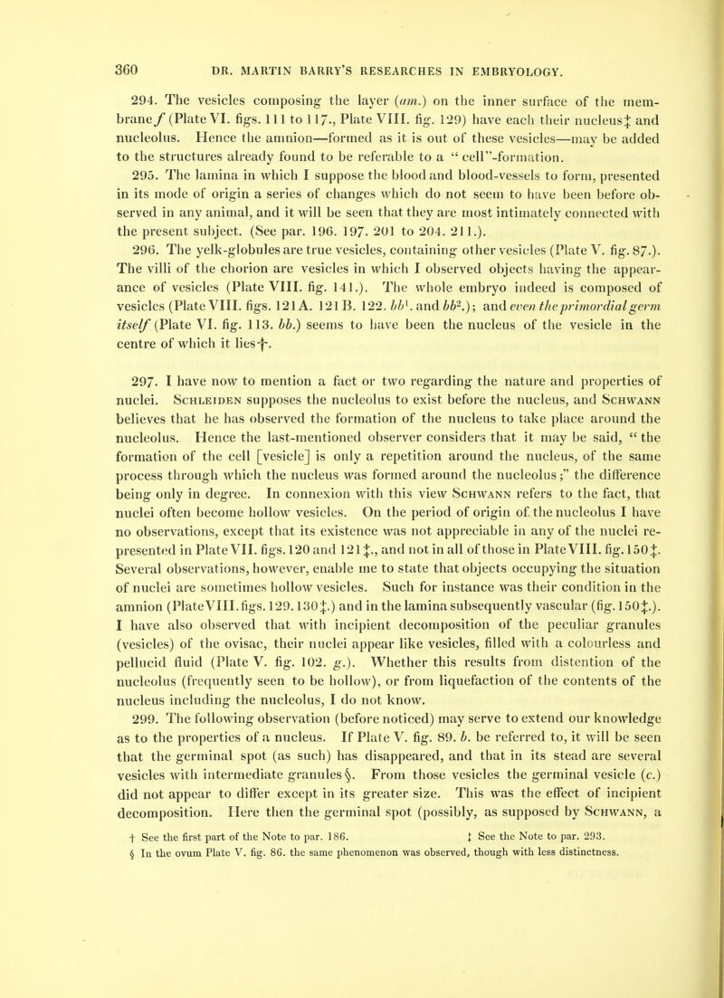 294. The vesicles composing the layer {am.) on the inner surface of the mem- brane / (Plate VI. fig-s. Ill to 117., Plate VIII. fig-. 129) have each their nucleus j and nucleolus. Hence the amnion—formed as it is out of these vesicles—may be added to the structures already found to be referable to a  celT'-formation. 295. The lamina in which I suppose the blood and blood-vessels to form, presented in its mode of orig-in a series of changes which do not seem to have been before ob- served in any animal, and it will be seen that they are most intimately connected with the present subject. (See par. 196. 197. 201 to 204. 211.). 296. The yelk-globules are true vesicles, containing other vesicles (Plate V. fig. 87-)- The villi of the chorion are vesicles in which I observed objects having the appear- ance of vesicles (Plate VIII. fig. 141.). The whole embryo indeed is composed of vesicles (Plate VIII. figs. 121 A. 121B. 122. and ife^.); even the primordial germ itself (Plate VI. fig. 113. bh.) seems to have been the nucleus of the vesicle in the centre of which it lies-|~. 297. I have now to mention a fact or two regarding the nature and properties of nuclei. Schleiden supposes the nucleolus to exist before the nucleus, and Schwann believes that he has observed the formation of the nucleus to take place around the nucleolus. Hence the last-mentioned observer considers that it may be said,  the formation of the cell [vesicle] is only a repetition around the nucleus, of the same process through which the nucleus was formed around the nucleolusthe difference being only in degree. In connexion with this view Schwann refers to the fact, that nuclei often become hollow vesicles. On the period of origin of the nucleolus I have no observations, except that its existence was not appreciable in any of the nuclei re- presented in Plate VII. figs. 120 and 121%., and not in all of those in Plate VIII. fig. 150:|:. Several observations, however, enable me to state that objects occupying the situation of nuclei are sometimes hollow vesicles. Such for instance was their condition in the amnion (Plate VIII. figs. 129.130:|:.) and in the lamina subsequently vascular (fig. 150;}:.). I have also observed that with incipient decomposition of the peculiar granules (vesicles) of the ovisac, their nuclei appear like vesicles, filled with a colourless and pellucid fluid (Plate V. fig. 102. g.). Whether this results from distention of the nucleolus (frequently seen to be hollow), or from liquefaction of the contents of the nucleus including the nucleolus, I do not know. 299. The following observation (before noticed) may serve to extend our knowledge as to the properties of a nucleus. If Plate V. fig. 89. h. be referred to, it will be seen that the germinal spot (as such) has disappeared, and that in its stead are several vesicles with intermediate granules §. From those vesicles the germinal vesicle (c.) did not appear to differ except in its greater size. This was the eff'ect of incipient decomposition. Here then the germinal spot (possibly, as supposed by Schwann, a t See the first part of the Note to par. 186. i See the Note to par. 293. § In the ovum Plate V. fig. 86. the same phenomenon was observed, though with less distinctness.