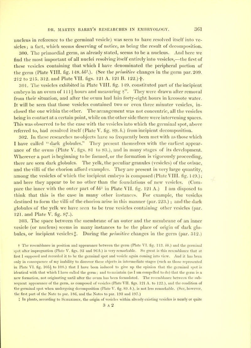 nucleus in reference to the germinal vesicle) was seen to have resolved itself into ve- sicles ; a fact, which seeuss deserving- of notice, as being- the result of decomposition. 300. Tlie primordial g-erm, as already stated, seems to be a nucleus. And here we find the most important of all nuclei resolving-itself entirely into vesicles,—the first of these vesicles containing- that which I have denominated the peripheral portion of the germ (Plate VIII. fig. 148. bh-.). (See the primitive changes in the germ par. 209. 212 to 21.5. 312. and Plate VII. figs. 121 A. 121 B. 122.)f. 301. The vesicles exhibited in Plate VIII. fig. 149. constituted part of the incipient embryo in an ovum of 111^ hours and measuring -f-'. They were drawn after removal from their situation, and after the ovum had lain forty-eight hours in kreosote water. It will be seen that those vesicles contained two or even three minuter vesicles, in- closed the one within the other. The arrangement was not concentric, all the vesicles being in contact at a certain point, while on the other side there were intervening spaces. This was observed to be the case with the vesicles into which the germinal spot, above referred to, had resolved itself (Plate V. fig. 89. i.) from incipient decomposition. 302. In these researches no objects have so frequently been met with as those which I have called dark globules. They present themselves with the earliest appear- ance of the ovum (Plate V. figs. 81 to 83.), and in many stages of its development. Wherever a part is beginning to be formed, or the formation is vigorously proceeding, there are seen dark globules. The yelk, the peculiar granules (vesicles) of the ovisac, and the villi of the chorion afford examples. They are present in very large quantity, among the vesicles of which the incipient embryo is composed (Plate VIII. fig. 149.); and here they appear to be no other than the foundations of new vesicles. (Com- pare the inner with the outer part of in Plate VII. fig. 121 A.) I am disposed to think that this is the case in many other instances. For example, the vesicles destined to form the villi of the chorion arise in this ujanner (par. 223.) ; and the dark globules of the yelk we have seen to be true vesicles containing other vesicles (par. 121. and Plate V. fig. 87.)- 303. The space between the membrane of an outer and the membrane of an inner vesicle (or nucleus) seems in many instances to be the place of origin of dark glo- bules, or incipient vesicles;}:. During the primitive changes in the germ (par. 312.) t The resemblance in position and appearance between the germ (Plate VI. fig. 113. bb.) and the germinal spot after impregnation (Plate V. figs. 93 and 96 6.) is very remarkable. So great is this resemblance that at first I supposed and recorded it to be the germinal spot and vesicle again coming into view. And it has been only in consequence of my inability to discover these objects in intermediate stages (such as those represented in Plate VI. fig. 105| to 108.) that I have been induced to give up the opinion that the germinal spot is identical with that which I have called the germ; and to maintain (as I am compelled to do) that the germ is a new formation, not originating until after the ovum has been fecundated. The resemblance between the sub- sequent appearance of the germ, as composed of vesicles (Plate VII. figs. 1-21 A. to 122.), and the condition of the germinal spot when undergoing decomposition (Plate V. fig. 89. b.), is not less remarkable. (See, however, the first part of the Note to par. 186, and the Notes to par. 193 and 197.) X In plants, according to Schleiden, the origin of vesicles within already existing vesicles is nearly or quite 3 A 2
