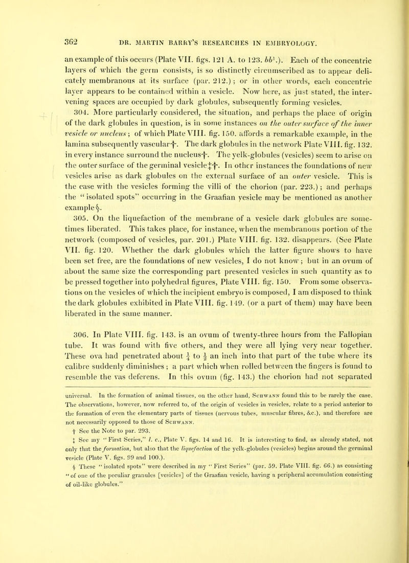 an example of this occm s (Plate VII. figs. 121 A. to 123. hh\). Each of the concentric layers of which the germ consists, is so distinctly ciiciimscribed as to appear deli- cately membranous at its surface (par. 212.) ; or in otlier words, each concentric layer appears to be contained within a vesicle. Now here, as just stated, the inter- vening spaces are occupied by dark globules, subsequently foi-ming vesicles. 304. More particularly considered, the situation, and perhaps the place of origin of the dark globules in question, is in some instances on the outer surf ace of the inner vesicle or nucleus; of which Plate VIII. fig. 150. affords a remarkable example, in the lamina subsequently vascular-|~. The dark globules in the network Plate VIII. fig. 132, in every instance surround the nucleus-|~. The yelk-globules (vesicles) seem to arise on the outer surface of the germinal vesicle;{:'}-. In other instances the foundations of new vesicles arise as dark globules on the external surface of an outer vesicle. This is the case with the vesicles forming the villi of the chorion (par. 223.); and perhaps the isolated spots occurring in the Graafian vesicle may be mentioned as anotlier example 305. On the liquefaction of the membrane of a vesicle dark globules are some- times liberated. This takes place, for instance, whentlie membranous portion of the network (composed of vesicles, par. 201.) Plate VIII. fig. 132, disappears. (See Plate VII. fig. 120. Whether the dark globules which the latter figure shows to have been set free, are the foundations of new vesicles, I do not know; but in an ovum of about the same size the corresponding part presented vesicles in such quantity as to be pressed together into polyhedral figures, Plate VIII. fig. 150. From some observa- tions on the vesicles of which the incipient embryo is composed, I am disposed to think the dark globules exhibited in Plate VIII. fig. 149. (or a part of them) may have been liberated in the same manner. 306. In Plate VIII. fig. 143. is an ovum of twenty-three hours from the Fallopian tube. It was found with five others, and they were all lying very near together. These ova had penetrated about \ to \ wa. inch into that part of the tube where its calibre suddenly diminishes ; a part which when rolled between the fingers is found to resemble the vas deferens. In this ovum (fig. 143.) the chorion had not separated universal. In the formation of animal tissues, on the other hand, Schwann found this to he rarely the case. The ohservations, however, now referred to, of the origin of vesicles in vesicles, relate to a period anterior to the formation of even the elementary parts of tissues (nervous tubes, muscular fibres, 6iC.), and therefore are not necessarily opposed to those of Schwann. t See the Note to par. 293. X See my First Series, /. c, Plate V. figs. 14 and 16. It is interesting to find, as already stated, not only that \he formation, but also that the liquefaction of the yelk-globules (vesicles) begins around the germinal vehicle (Plate V. figs. 99 and 100.). § These isolated spots were described in my First Series (par. 59. Plate VIII. fig. 66.) as consisting  of one of the peculiar granules [vesicles] of the Graafian vesicle, having a peripheral accumulation consisting of oil-like globules.