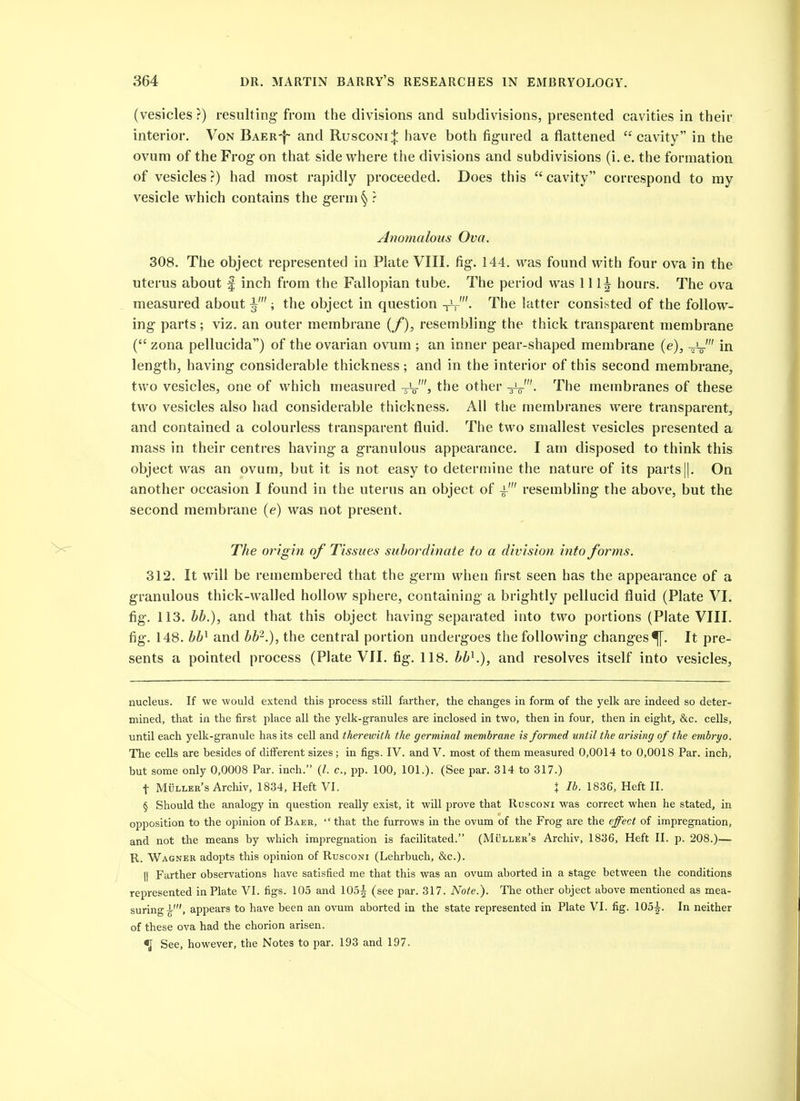 (vesicles?) resulting from the divisions and subdivisions, presented cavities in their interior. Von Baer-|- and Rusconi:}: have both figured a flattened cavity in the ovum of the Frog on that side where the divisions and subdivisions (i. e. the formation of vesicles?) had most rapidly proceeded. Does this cavity correspond to my vesicle which contains the germ § ? Anomalous Ova. 308. The object represented in Plate VIII. fig. 144. was found with four ova in the uterus about | inch from the Fallopian tube. The period was lllj hours. The ova measured about ; the object in question -rV'- The latter consisted of the follow- ing parts; viz. an outer membrane (_/), resembling the thick transparent membrane ( zona pellucida) of the ovarian ovum ; an inner pear-shaped membrane {e), in length, having considerable thickness; and in the interior of this second membrane, two vesicles, one of which measured the other The membranes of these two vesicles also had considerable thickness. All the membranes were transparent, and contained a colourless transparent fluid. The two smallest vesicles presented a mass in their centres having a granulous appearance. I am disposed to think this object was an ovum, but it is not easy to determine the nature of its parts||, On another occasion I found in the uterus an object of resembling the above, but the second membrane (e) was not present. The origin of Tissues subordinate to a division into forms. 312. It will be remembered that the germ when first seen has the appearance of a granulous thick-walled hollow sphere, containing a brightly pellucid fluid (Plate VI. fig. 113. hh.), and that this object having separated into two portions (Plate VIII. fig. 148. hh^ and bh^.), the central portion undergoes the following changes^. It pre- sents a pointed process (Plate VII. fig. 118. bb^.), and resolves itself into vesicles. nucleus. If we would extend this process still farther, the changes in form of the yelk are indeed so deter- mined, that in the first place all the yelk-granules are inclosed in two, then in four, then in eight, &c. cells, until each yelk-granule has its cell and therewith the germinal membrane is formed until the arising of the embryo. The cells are besides of different sizes; in figs. IV. and V. most of them measured 0,0014 to 0,0018 Par. inch, but some only 0,0008 Par. inch. (/. c, pp. 100, 101.). (See par. 314 to 317.) t Muller's Archiv, 1834, Heft VI. X lb. 1836, Heft II. § Should the analogy in question really exist, it will prove that Rusconi was correct when he stated, in opposition to the opinion of Baer, that the furrows in the ovum of the Frog are the effect of impregnation, and not the means by which imjiregnation is facilitated. (MOller's Archiv, 1836, Heft II. p. 208.)— R. Wagner adopts this opinion of Rusconi (Lehrbuch, &c.). II Farther observations have satisfied me that this was an ovum aborted in a stage between the conditions represented in Plate VI. figs. 105 and 105^ (see par. 317. Note.). The other object above mentioned as mea- suring^', appears to have been an ovum aborted in the state represented in Plate VI. fig. 105^. In neither of these ova had the chorion arisen. % See, however, the Notes to par. 193 and 197.