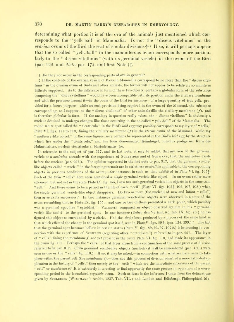 determining wliat portion it is of the ova of the animals just mentioned which cor- responds to the yelk-ball in Mammalia. Is not the discus vitellinus in the ovaria?i ovum of the Bird the seat of similar divisions-f-? If so, it will perhaps appear that the so-called yelk-ball in the mammiferous ovum corresponds more particu- larly to the  discus vitellinus (with its germinal vesicle) in the ovum of the Bird (par. 122. and Note. par. 174. and first Note.):}:. t Do they not occur in the corresponding parts of ova in general ? X If the contents of the ovarian vesicle of Baer in Mammalia correspond to no more than the  discus vitel- linus in the ovarian ovum of Birds and other animals, the former will not appear to be relatively so minute as hitherto supposed. As to the diiFerence in form of these two objects, perhaps a globular form of the substance composing the  discus vitellinus would have been incompatible with its position under the vitellary membrane and with the presence around it—in the ovum of the Bird for instance—of a large quantity of true yelk, pro- vided for a futui'e purpose; while no such provision being required in the ovum of the Mammal, the substance corresponding, as I suppose, to the discus vitellinus of other animals fills the vitellary membrane (_/), and is therefore globular in form. If the analogy in question really exists, the  discus vitellinus is obviously a nucleus destined to undergo changes like those occurring in the so-called  yelk-ball of the Mammalia. The round white spot called the  cicatricula in the Bird's laid egg may possibly correspond to my layer of  cells, Plate VI. figs. Ill to 113, lining the vitellary membrane (/) in the uterine ovum of the Mammal; while my  mulberry-like object, in the same figures, may perhaps be represented in the Bird's laid egg by the structure which lies under the  cicatricula, and has been denominated Keimhiigel, cumulus proligerus. Kern des Hahnentrittes, nucleus cicatriculse s. blastodermatis, &c. In reference to the subject of par. 317. and its last note, it may be added, that my view of the germinal vesicle as a nucleolus accords with the experience of Schleiden and of Schwann, that the nucleolus exists before the nucleus (par. 297.). The opinion expressed in the last note to par. 317, that the germinal vesicle- like objects called  nuclei in the foregoing memoir are in strictness nucleoli, is applicable to the corresponding objects in previous conditions of the ovum;—for instance, in such as that exhibited in Plate VI. fig. 105-i. Each of the twin  cells here seen contained a single germinal vesicle-like object. In an ovum rather more advanced, but not yet in the state Plate IX. fig. 155,1 saw hvo such germinal vesicle-like objects in the same twin  cell. And there seems to be a period in the life of each  cell (Plate VI. figs. 105i, 106, 107, 108.) when the single germinal vesicle-like object disappears. Do two or more (the nucleoli of new and infant cells) then arise as its successors ? In two instances germinal vesicle-like objects were observed in a state of the ovum resembling that in Plate IX. fig. 155.; and one or two of them presented a dark point, which possibly was a germinal spot-like  cytoblast. Valentin comjiared an object observed by him in his germinal vesicle-like nuclei to the germinal spot. In one instance (Ueber den Verlauf, &c. tab. IX. fig. 73.) he has figured this object as surrounded by a circle. Had the circle been produced by a process of the same kind as that which eiFected the change in the germinal spot itself, seen in Plate V. figs. 89 b. (par. 124. 299.) ? The fact that the germinal spot becomes hollow in certain states (Plate V. figs. 89, 93, 97, 102 J.) is interesting in con- nection with the experience of Schwann (regarding other  cytoblasts) referred to in par. 297.—The layer of  cells lining the membrane/, not yet present in the ovum Plate VI. fig. 110, had made its appearance in the ovum fig. 111. Perhaps the  cells of that layer arose from a continuation of the same process of division referred to in par. 317. (Two germinal vesicle-like objects (nucleoli) it will be remembered (par. 180.) were seen in one of the  cells fig. 110.) If so, it may be asked,—in connection with what we have seen to take place within the parent cell (the membrane e),—does not this process of division admit of a more extended ap- plication in the history of  cells, than merely to the  cells which are the immediate successors of the parent  cell or membrane e ? It is extremely interesting to find apparently the same process in operation at a corre- sponding period in the fecundated vegetable ovum. Such at least is the inference I draw from the delineations given by Schleiden (Wiegmann's Archiv, 1837, Tab. VII.; and London and Edinburgh Philosophical Ma-