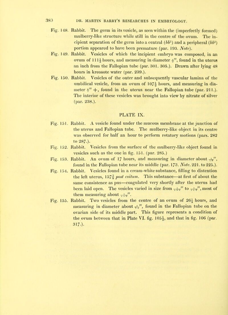 Fig. 148. Rabbit. The germ in its vesicle, as seen within the (imperfectly formed) mulberry-like structure while still in the centre of the ovum. The in- cipient separation of the germ into a central (bb^) and a peripheral {bb'^) portion appeared to have been premature (par. 193. Note). Fig. 149. Rabbit. Vesicles of which the incipient embryo was composed, in an ovum of 111^ hours, and measuring in diameter ■§-', found in the uterus an inch from the Fallopian tube (par. 301. 305.). Drawn after lying 48 hours in kreosote water (par. 239.). Fig. 150. Rabbit. Vesicles of the outer and subsequently vascular lamina of the umbilical vesicle, from an ovum of 107^ hours, and measuring in dia- meter f' -{-, found in the uterus near the Fallopian tube (par. 211.). The interior of these vesicles was brought into view by nitrate of silver (par. 238.). PLATE IX. Fig. 151. Rabbit. A vesicle found under the mucous membrane at the junction of the uterus and Fallopian tube. The mulberry-like object in its centre was observed for half an hour to perform rotatory motions (pars. 282 to 287.)- Fig. 152. Rabbit. Vesicles from the surface of the mulberry-like object found in vesicles such as the one in fig. 151. (par. 285.) Fig. 153. Rabbit. An ovum of 17 hours, and measuring in diameter about found in the Fallopian tube near its middle (par. 173. Note. 221. to 225.). Fig. 154. Rabbit. Vesicles found in a cream-white substance, filling to distention the left uterus, 157^ post coitum. This substance—at first of about the same consistence as pus—coagulated very shortly after the uterus had been laid open. The vesicles varied in size from irw' to ttV's most of them measuring about -^rh^'. Fig. 155. Rabbit. Two vesicles from the centre of an ovum of 26^ hours, and measuring in diameter about -rV'? found in the Fallopian tube on the ovarian side of its middle part. This figure represents a condition of the ovum between that in Plate VI. fig. 105|, and that in fig. 106 (par. 317.).