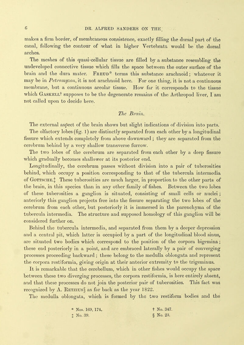 makes a firm border, of membranous consistence, exactly filling the dorsal part of tKe canal, following the contour of what in higher Vertebrata would be the dorsal arches. . - . . The meshes of this quasi-cellular tissue are filled by a substance resembling the undeveloped connective tissue which fills the space between the outer surface of the brain and the dura mater. Freud' terms this substance arachnoid; whatever .it may be in Petromyzon, it is not arachnoid here. For one thing, it is not a continuous membrane, but a continuous areolar tissue. How far it corresponds to the tissue which GASKELLt supposes to be the degenerate remains of th& Arthropod liver, I am not called upon to decide here. The Brain. The external aspect of the brain shows but slight indications of division into parts. The olfactory lobes (fig. 1) are distinctly separated from each other by a longitudinal fi^ssure which extends completely from above downward; they are separated from the cerebrum behind by a very shallow transverse furrow. The two lobes of the cerebrum are separated from each other by a deep fissure which gradually becomes shallower at its posterior end. Longitudinally, the cerebrum passes without division into a pair of tuberosities behind, which occupy a position corresponding to that of the tubercula intermedia of GoTTSCHE.;j; These tuberosities are much larger, in proportion to the other parts of the brain, in this species than in any other family of fishes. Between the two lobes of these tuberosities a ganglion is situated, consisting of small cells or nuclei; anteriorly this ganglion projects free into the fissure separating the two lobes of the cerebrum from each other, but posteriorly it is immersed in the parenchyma of the tubercula intermedia. The structure and supposed homology of this ganglion will be considered further on. Behind the tubercula intermedia, and separated from them by a deeper depression' and a central pit, which latter is occupied by a part of the longitudinal blood sinus, are situated two bodies which correspond to the position of the corpora bigemina; these end posteriorly in a point, and are embraced laterally by a pair of converging processes proceeding backward ; these belong to the medulla oblongata and represent the corpora restiformia, giving origin at their anterior extremity to the trigeminus. It is remarkable that the cerebellum, which in other fishes would occupy the space between these two diverging processes, the corpora restiformia, is here entirely absent, and that these processes do not join the posterior pair of tuberosities. This fact was recognized by A. Betzius§ as far back as the year 1822. The medulla oblongata, which is formed by the two restiform bodies and the * Nos. 169, 174. t No. 347.