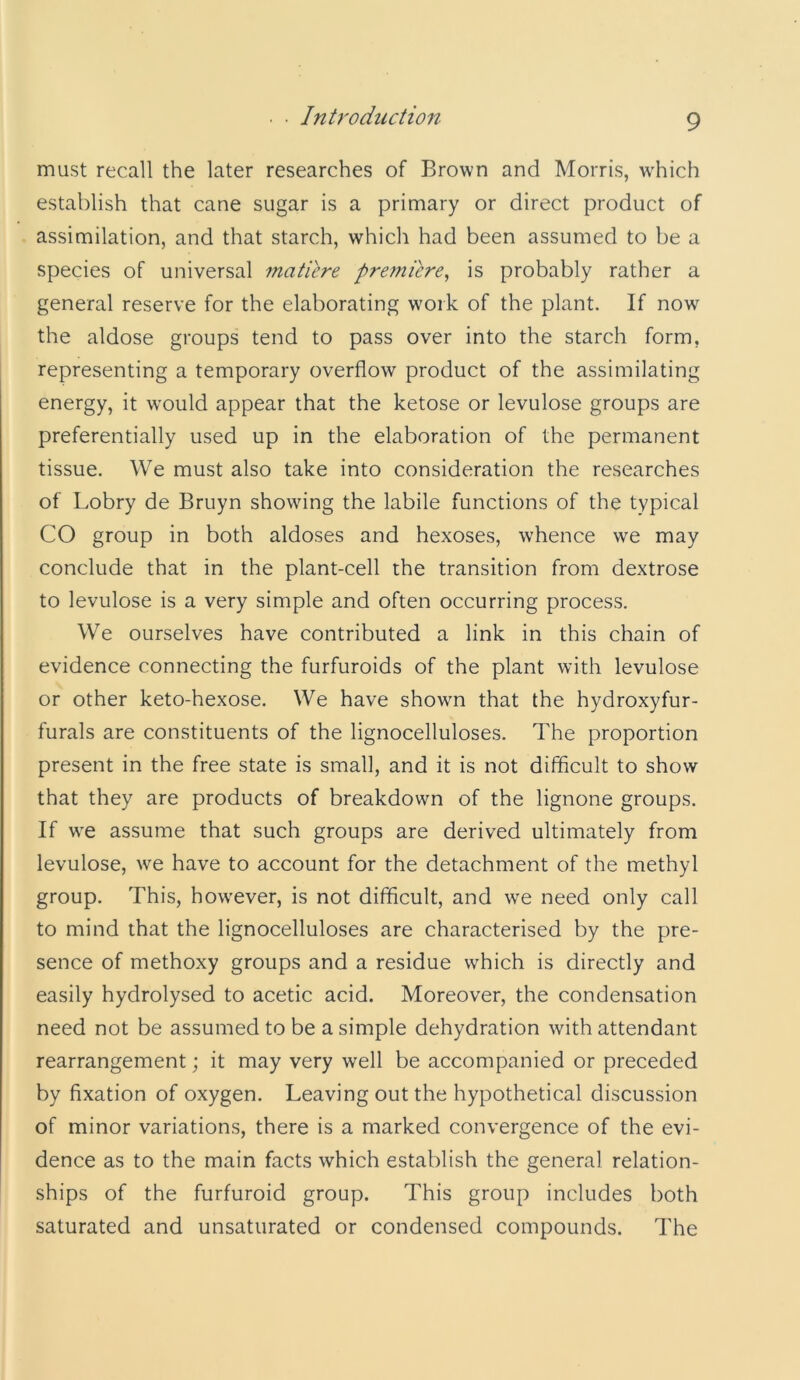 must recall the later researches of Brown and Morris, w'hich establish that cane sugar is a primary or direct product of assimilation, and that starch, which had been assumed to be a species of universal mature premiere^ is probably rather a general reserve for the elaborating work of the plant. If now the aldose groups tend to pass over into the starch form, representing a temporary overflow product of the assimilating energy, it would appear that the ketose or levulose groups are preferentially used up in the elaboration of the permanent tissue. We must also take into consideration the researches of Lobry de Bruyn showing the labile functions of the typical CO group in both aldoses and hexoses, whence we may conclude that in the plant-cell the transition from dextrose to levulose is a very simple and often occurring process. We ourselves have contributed a link in this chain of evidence connecting the furfuroids of the plant with levulose or other keto-hexose. We have shown that the hydroxyfur- furals are constituents of the lignocelluloses. The proportion present in the free state is small, and it is not difficult to show that they are products of breakdown of the lignone groups. If w^e assume that such groups are derived ultimately from levulose, \ve have to account for the detachment of the methyl group. This, how^ever, is not difficult, and we need only call to mind that the lignocelluloses are characterised by the pre- sence of methoxy groups and a residue which is directly and easily hydrolysed to acetic acid. Moreover, the condensation need not be assumed to be a simple dehydration with attendant rearrangement; it may very well be accompanied or preceded by fixation of oxygen. Leaving out the hypothetical discussion of minor variations, there is a marked convergence of the evi- dence as to the main facts which establish the general relation- ships of the furfuroid group. This group includes both saturated and unsaturated or condensed compounds. The