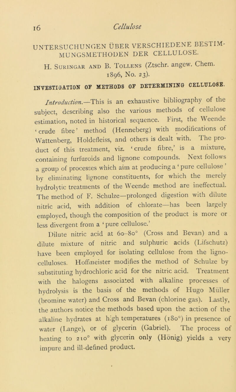 UNTERSUCHUNGEN UBER VERSCHIEDENE BESTIM- MUNGSMETHODEN DER CELLULOSE. H. SURINGAR AND B. ToLLENS (Ztschr. angcw. Chem. 1896, No. 23). INVESTIGATION OF METHODS OF DETEEMINING CELLULOSE. Introduction.—is an exhaustive bibliography of the subject, describing also the various methods of cellulose estimation, noted in historical sequence, hirst, the Weende ‘crude fibre’ method (Henneberg) with modifications of Wattenberg, Holdefleiss, and others is dealt with. The pro- duct of this treatment, viz. ‘ crude fibre,’ is a mixture, containing furfuroids and lignone compounds. Next follows a group of processes which aim at producing a ‘ pure cellulose ’ by eliminating lignone constituents, for which the merely hydrolytic treatments of the Weende method are ineffectual. The method of F. Schulze—prolonged digestion with dilute nitric acid, with addition of chlorate—has been largely employed, though the composition of the product is more or less divergent from a ‘pure cellulose.’ Dilute nitric acid at 60-80° (Cross and Bevan) and a dilute mixture of nitric and sulphuric acids (Lifschutz) have been employed for isolating cellulose from the ligno- celluloses. Hoffmeister modifies the method of Schulze by substituting hydrochloric acid for the nitric acid. Treatment with the halogens associated with alkaline processes of hydrolysis is the basis of the methods of Hugo Muller (bromine water) and Cross and Bevan (chlorine gas). I.astly, the authors notice the methods based upon the action of the alkaline hydrates at high temperatures (180°) in presence of water (Lange), or of glycerin (Gabriel). The process of heating to 210° with glycerin only (Honig) yields a very impure and ill-defined product.