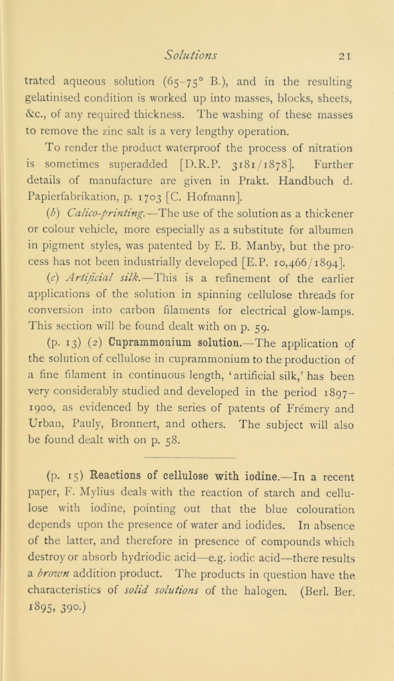 Solutions trated aqueous solution (65-75° B.), and in the resulting gelatinised condition is worked up into masses, blocks, sheets, &c., of any required thickness. The washing of these masses to remove the zinc salt is a very lengthy operation. To render the product waterproof the process of nitration is sometimes superadded [D.R.P. 3181/1878]. Further details of manufacture are given in Prakt. Handbuch d. Papierfabrikation, p. 1703 [C. Hofmann]. {b) Calico-printing.—Th.Q use of the solution as a thickener or colour vehicle, more especially as a substitute for albumen in pigment styles, was patented by E. B. Manby, but the pro- cess has not been industrially developed [E.P. 10,466/1894]. {c) Artificial silk.—This is a refinement of the earlier applications of the solution in spinning cellulose threads for conversion into carbon filaments for electrical glow-lamps. This section will be found dealt with on p. 59. (p. 13) (2) Cuprammonium solution.—The application of the solution of cellulose in cuprammonium to the production of a fine filament in continuous length, ‘artificial silk,’ has been very considerably studied and developed in the period 1897- 1900, as evidenced by the series of patents of Fremery and Urban, Pauly, Bronnert, and others. The subject will also be found dealt with on p, 58. (p. 15) Reactions of cellulose with iodine.—In a recent paper, F. Mylius deals with the reaction of starch and cellu- lose with iodine, pointing out that the blue colouration depends upon the presence of water and iodides. In absence of the latter, and therefore in presence of compounds which destroy or absorb hydriodic acid—e.g. iodic acid—there results a brown addition product. The products in question have the characteristics of solid solutions of the halogen. (Berl. Ber. 1895. 390*)