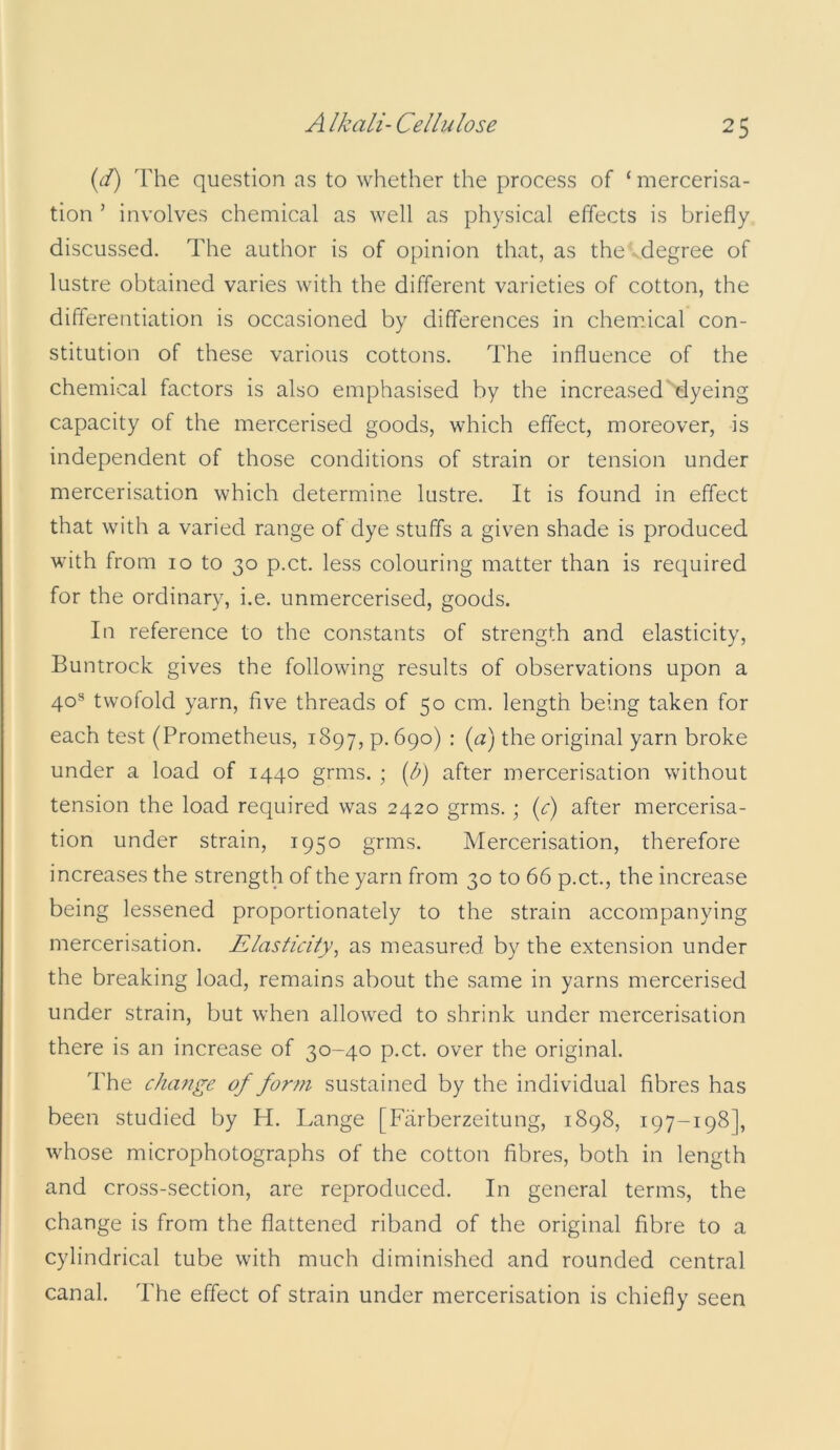 id) The question as to whether the process of ‘ mercerisa- tion ’ involves chemical as well as physical effects is briefly discussed. The author is of opinion that, as the degree of lustre obtained varies with the different varieties of cotton, the differentiation is occasioned by differences in chemical con- stitution of these various cottons. The influence of the chemical factors is also emphasised by the increased dyeing capacity of the mercerised goods, which effect, moreover, is independent of those conditions of strain or tension under mercerisation which determine lustre. It is found in elfect that with a varied range of dye stuffs a given shade is produced with from 10 to 30 p.ct. less colouring matter than is required for the ordinary, i.e. unmercerised, goods. In reference to the constants of strength and elasticity, Buntrock gives the following results of observations upon a 40® twofold yarn, five threads of 50 cm. length being taken for each test (Prometheus, 1897, p. 690) : {a) the original yarn broke under a load of 1440 grms. ; [b) after mercerisation without tension the load required was 2420 grms.; {c) after mercerisa- tion under strain, 1950 grms. Mercerisation, therefore increases the strength of the yarn from 30 to 66 p.ct., the increase being lessened proportionately to the strain accompanying mercerisation. Elasticity^ as measured by the extension under the breaking load, remains about the same in yarns mercerised under strain, but when allowed to shrink under mercerisation there is an increase of 30-40 p.ct. over the original. The change of form sustained by the individual fibres has been studied by H. Lange [Farberzeitung, 1898, 197-198], whose microphotographs of the cotton fibres, both in length and cross-section, are reproduced. In general terms, the change is from the flattened riband of the original fibre to a cylindrical tube with much diminished and rounded central canal. The effect of strain under mercerisation is chiefly seen