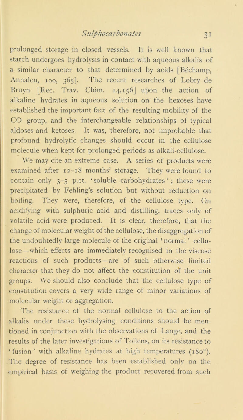 prolonged storage in closed vessels. It is well known that starch undergoes hydrolysis in contact with aqueous alkalis of a similar character to that determined by acids [Bechamp, Annalen, 100, 365]. The recent researches of Lobry de Bruyn [Rec. Trav. China. 14,156] upon the action of alkaline hydrates in aqueous solution on the hexoses have established the important fact of the resulting mobility of the CO group, and the interchangeable relationships of typical aldoses and ketoses. It was, therefore, not improbable that profound hydrolytic changes should occur in the cellulose molecule when kept for prolonged periods as alkali-cellulose. We may cite an extreme case. A series of products were examined after 12-18 months’ storage. They were found to contain only 3-5 p.ct. ‘soluble carbohydrates’; these were precipitated by Fehling’s solution but without reduction on boiling. They were, therefore, of the cellulose type. On acidifying with sulphuric acid and distilling, traces only of volatile acid were produced. It is clear, therefore, that the change of molecular weight of the cellulose, the disaggregation of the undoubtedly large molecule of the original ‘ normal ’ cellu- lose—which effects are immediately recognised in the viscose reactions of such products—are of such otherwise limited character that they do not affect the constitution of the unit groups. We should also conclude that the cellulose type of constitution covers a very wide range of minor variations of molecular weight or aggregation. The resistance of the normal cellulose to the action of alkalis under these hydrolysing conditions should be men- tioned in conjunction with the observations of Lange, and the results of the later investigations of Tokens, on its resistance to ‘fusion’ with alkaline hydrates at high temperatures (180°). The degree of resistance has been established only on the empirical basis of weighing the product recovered from such