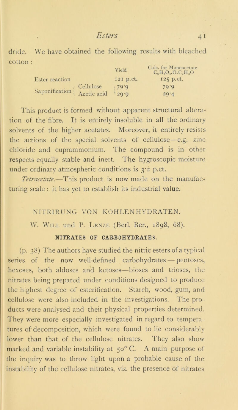 dride. We have obtained the following results with bleached cotton ; I j Calc, for Monoacetate ' C.H,0..0.C,H30 Ester reaction 121 p.ct. 125 p.ct. , Cellulose (79-9 79-9 Saiwnification , *29-9 29-4 I'his product is formed without apparent structural altera- tion of the fibre. It is entirely insoluble in all the ordinary solvents of the higher acetates. Moreover, it entirely resists the actions of the special solvents of cellulose—e.g. zinc chloride and cuprammonium. The compound is in other respects equally stable and inert. The hygroscopic moisture under ordinary atmospheric conditions is 3’2 p.ct. Tetracetate.—This product is now made on the manufac- turing scale ; it has yet to establish its industrial value. NITRIRUxTG VON KOHLENHYDRATEN. AV. Will und P. Lp:nze (Berl. Ber., 1898, 68). NITRATES OF CARBOHYDRATES. (p. 38) The authors have studied the nitric esters of a typical series of the now well-defined carbohydrates — pentoses, hexoses, both aldoses and ketoses—bioses and trioses, the nitrates being prepared under conditions designed to produce the highest degree of esterification. Starch, wood, gum, and cellulose were also included in the investigations. The pro- ducts were analysed and their physical properties determined. They were more especially investigated in regard to tempera- tures of decomposition, which were found to lie considerably lower than that of the cellulose nitrates. They also show marked and variable instability at 50° C. A main purpose of the inquiry was to throw light upon a probable cause of the instability of the cellulose nitrates, viz. the presence of nitrates