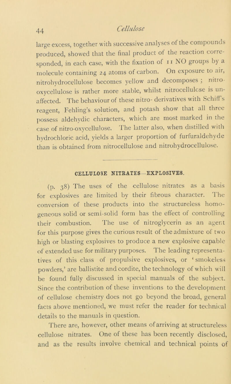 large excess, together with successive analyses of the compounds produced, showed that the final product of the reaction corre- sponded, in each case, with the fixation of ii NO groups by a molecule containing 24 atoms of carbon. On exposure to air, nitroh}^drocellulose becomes yellow and decomposes , nitio- oxycellulose is rather more stable, whilst nitrocellulose is un- affected. The behaviour of these nitro- derivatives with Schiffs reagent, Fehling’s solution, and potash show that all three possess aldehydic characters, which are most marked in the case of nitro-oxycellulose. 1 he latter also, when distilled uith hydrochloric acid, yields a larger proportion of furfuraldehyde than is obtained from nitrocellulose and nitrohydrocellulose. CELLULOSE NITEATES-EXPLOSIVES. (p. 38) The uses of the cellulose nitrates as a basis for explosives are limited by their fibrous character. I'he conversion of these products into the structureless homo- geneous solid or semi-solid form has the effect of controlling their combustion. The use of nitroglycerin as an agent for this purpose gives the curious result of the admixture of two high or blasting explosives to produce a new explosive capable of extended use for military purposes. The leading representa- tives of this class of propulsive explosives, or ‘ smokeless powders,’ are ballistite and cordite, the technology of which will be found fully discussed in special manuals of the subject. Since the contribution of these inventions to the development of cellulose chemistry does not go beyond the broad, general facts above mentioned, we must refer the reader for technical details to the manuals in question. There are, however, other means of arriving at structureless cellulose nitrates. One of these has been recently disclosed, and as the results involve chemical and technical points of