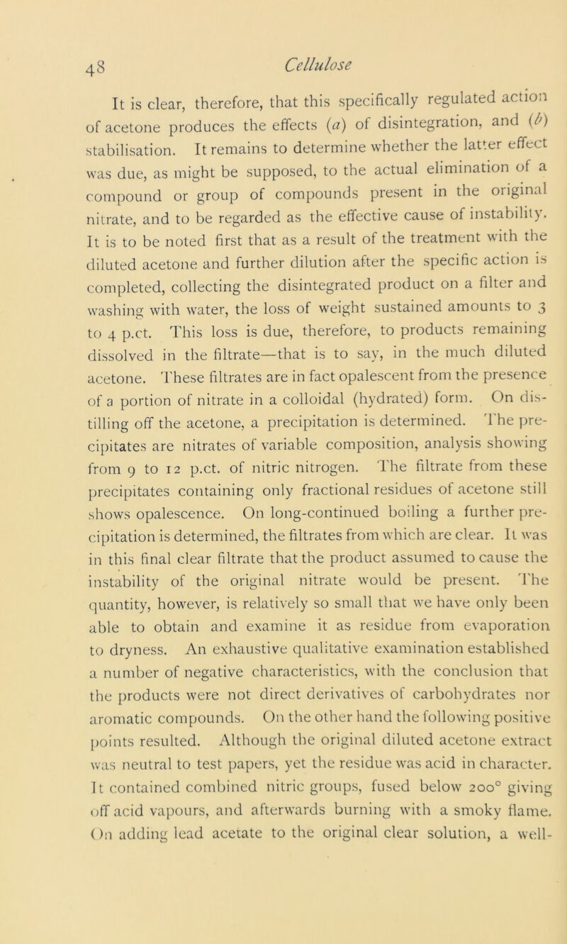 It is clear, therefore, that this specifically regulated action of acetone produces the effects {a) of disintegration, and {b) stabilisation. It remains to determine whether the latter effect was due, as might be supposed, to the actual elimination of a compound or group of compounds present in the original nitrate, and to be regarded as the effective cause of instability. It is to be noted first that as a result of the treatment with the diluted acetone and further dilution after the specific action is completed, collecting the disintegrated product on a filter and washing with water, the loss of weight sustained amounts to 3 to 4 p.ct. This loss is due, therefore, to products remaining dissolved in the filtrate—that is to say, in the much diluted acetone. These filtrates are in fact opalescent from the presence of a portion of nitrate in a colloidal (hydrated) form. On dis- tilling off the acetone, a precipitation is determined. 'I he pre- cipitates are nitrates of variable composition, analysis showing from 9 to 12 p.ct. of nitric nitrogen. The filtrate from these precipitates containing only fractional residues ot acetone still shows opalescence. On long-continned boiling a further pre- cipitation is determined, the filtrates from which are clear. It was in this final clear filtrate that the product assumed to cause the instability of the original nitrate would be present. 'I'he quantity, however, is relatively so small that we have only been able to obtain and examine it as residue from evaporation to dryness. An exhaustive qualitative examination established a number of negative characteristics, with the conclusion that the products were not direct derivatives of carbohydrates nor aromatic compounds. On the other hand the following positive points resulted. Although the original diluted acetone extract was neutral to test papers, yet the residue was acid in character. It contained combined nitric groups, fused below 200° giving off acid vapours, and afterwards burning with a smoky flame. On adding lead acetate to the original clear solution, a well-