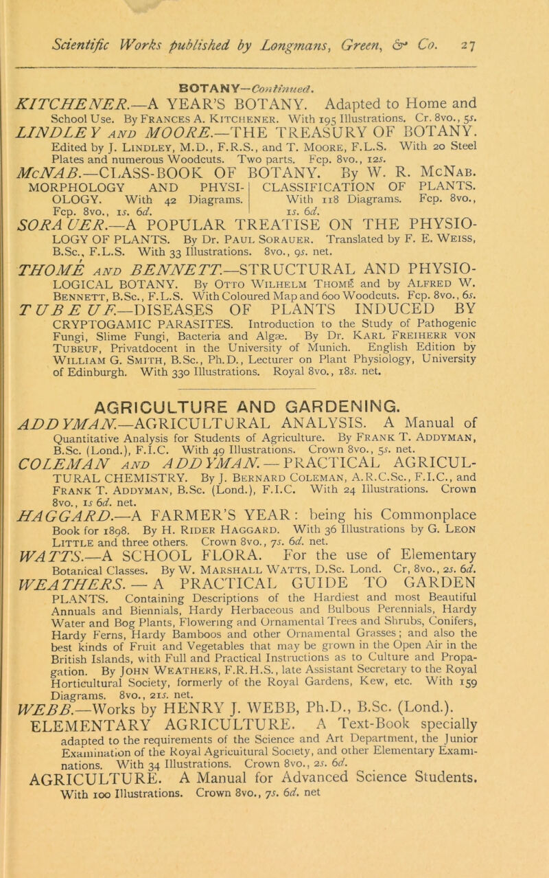 B OT A N Y— Con tinned. KITCHENER.—k YEAR’S BOTANY. Adapted to Home and School Use. By Frances A. Kitchener. With 195 Illustrations. Cr. 8vo., 5^. LINDLEY AND MOORE.—YWY TREASURY OF BOTANY. Edited by J. Lindley, M.D., F.R.S., and T. Moore, F.L.S. With 20 Steel Plates and numerous Woodcuts. Two parts. Fcp. 8vo., X2s. McNAB.-ClASS-BOOK OF BOTANY. By W. R. McNab. MORPHOLOGY AND PHYSI- OLOGY. With 42 Diagrams. Fcp. 8vo., IS. 6d. SORACER.—A POPULAR CLASSIFICATION OF PLANTS. With 118 Diagrams. Fcp. 8vo., ij. 6d. TREATISE ON THE PHYSIO- LOGY OF PLANTS. By Dr. Paul Sorauer. Translated by F. E. Weiss, B.Sc., F.L.S. With 33 Illustrations. 8vo., 9^. net. THOME AND STRUCTURAL AND PHYSIO- LOGICAL BOTANY. By Otto Wilhelm Thome and by Alfred W. Bennett, B.Sc., F.L.S. With Coloured Map and 600 Woodcuts. Fcp. 8vo.,6l T UB E UOF PLANTS INDUCED BY CRYPTOGAMIC PARASITES. Introduction to the Study of Pathogenic Fungi, Slime Fungi, Bacteria and Algas. By Dr. Karl Freiherr von Tubeuf, Privatdocent in the University of Munich. English Edition by William G. Smith, B.Sc., Ph.D., Lecturer on Plant Physiology, University of Edinburgh. With 330 Illustrations. Royal 8vo., i8l net. agriculture and gardening. ADD AGRICULTURAL ANALYSIS. A Manual of Quantitative Analysis for Students of Agriculture. By Frank T. Addyman, B.Sc. (Lond.), F.I.C. With 49 Illustrations. Crown 8vo., 5L net. COLEMAN AND ADDYMAN —YYkQHlCkC AGRICUL- TURAL CHEMISTRY. By J. Bernard Coleman, A.R.C.Sc., F.I.C., and Frank T. Addyman, B.Sc. (Lond.), F.I.C. With 24 Illustrations. Crown 8vo., ij 6d. net. HAGGARD.—A FARMER’S YEAR: being his Commonplace Book for 1898. By H. Rider Haggard. With 36 Illustrations by G. Leon Little and three others. Crown 8vo., yj. bd. net. WATTS.—A SCHOOL FLORA. For the use of Elementary Botanical Classes. By W. Marshall Watts, D.Sc. Lond. Cr, 8vo., 2j. 6d. WEATHERS. — A PRACTICAL GUIDE TO GARDEN PLANTS. Containing Descriptions of the Hardiest and most Beautiful Annuals and Biennials, Hardy Herbaceous and Bulbous Perennials, Hardy Water and Bog Plants, Flowering and Ornamental Trees and Shrubs, Conifers, Hardy Ferns, Hardy Bamboos and other Ornamental Grasses; and also the best kinds of Fruit and Vegetables that may be grown in the Open Air in the British Islands, with Full and Practical Instructions as to Culture and Propa- gation. By John Weathers, F.R.H.S., late Assistant Secretary to the Royal Horticultural Society, formerly of the Royal Gardens, Kew, etc. With 159 Diagrams. 8vo., 21s. net. WEBB.—Works by HENRY J. WEBB, Ph.D., B.Sc. (Lond.). ELEMENTARY AGRICULTURE. A Text-Book specially adapted to the requirements of the Science and Art Department, the Junior Examination of the Royal Agricultural Society, and other Elementary Exami- nations. With 34 Illustrations. Crown 8vo., 2s. 6d. AGRICULTURE. A Manual for Advanced Science Students. With 100 Illustrations. Crown 8vo., ys. 6d. net