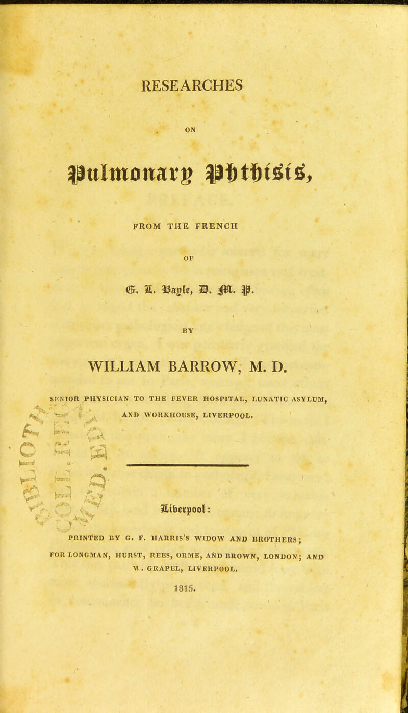 RESEARCHES ON FROM THE FRENCH OF BY WILLIAM BARROW, M. D. SEMOR PHYSICIAN TO THE FEVER HOSPITAL, LUNATIC ASYLUM, . '^o*' AND WORKHOUSE, LIVERPOOL. C ^ p O V a(b«pool: PRINTED BY G. F. HARRIS'S WIDOW AND BROTHERS; FOR LONGMAN, HURST, REES, ORME, AjJD BROWN, LONDON; AND ■W . GRAPEL, LIVERPOOL, 1815.