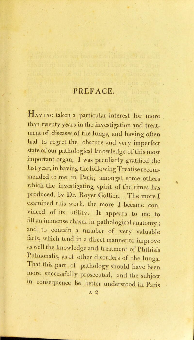 PREFACE. Having taken a particular interest for more than twenty years in the investigation and treat- ment of diseases of the lungs, and having often had to regret the obscure and very imperfect state of our pathological knowledge of this most important organ, I was peculiarly gratified the last year, in having the following Treatise recom- mended to me in Paris, amongst some others which the investigating spirit of the times has produced, by Dr. Royer Collier. The more I examined this work, the more I became con- vinced of its utility. It appears to me to fill an immense chasm in pathological anatomy; and to contain a number of very valuable facts, which tend in a direct manner to improve as well the knowledge and treatment of Phthisis Pulmonalis, as of other disorders of the lungs. That this part of pathology should have been more successfully prosecuted, and the subject in consequence be better understood in Paris A 2,