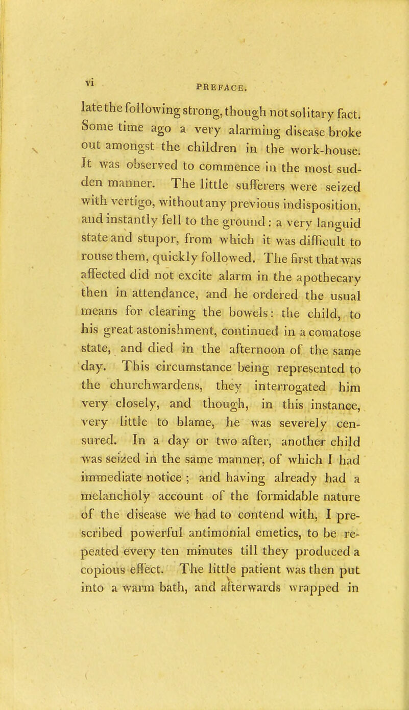 late the following Strong, though not solitary fact. Some time ago a very alarming disease broke out amongst the children in the work-house. It was observed to commence in the most sud- den manner. The little sufferers were seized with vertigo, without any previous indisposition, and instantly fell to the ground : a very languid state and stupor, from which it was difficult to rouse them, quickly followed. The first that was affected did not excite alarm in the apothecary then in attendance, and he ordered the usual means for clearing the bowels: the child, to his great astonishment, continued in a comatose state, and died in the afternoon of the same day. This circumstance being represented to the churchwardens, they interrogated him very closely, and though, in this instance, very little to blame, he was severely cen- sured. In a day or two after, another child ivas seized in the same manner, of which 1 had inraediate notice ; and having already had a melancholy account of the formidable nature of the disease we had to contend with, I pre- scribed powerful antimonial emetics, to be re- peated every ten minutes till they produced a copious effect. The little patient was then put into a warm bath, and alterwards wrapped in