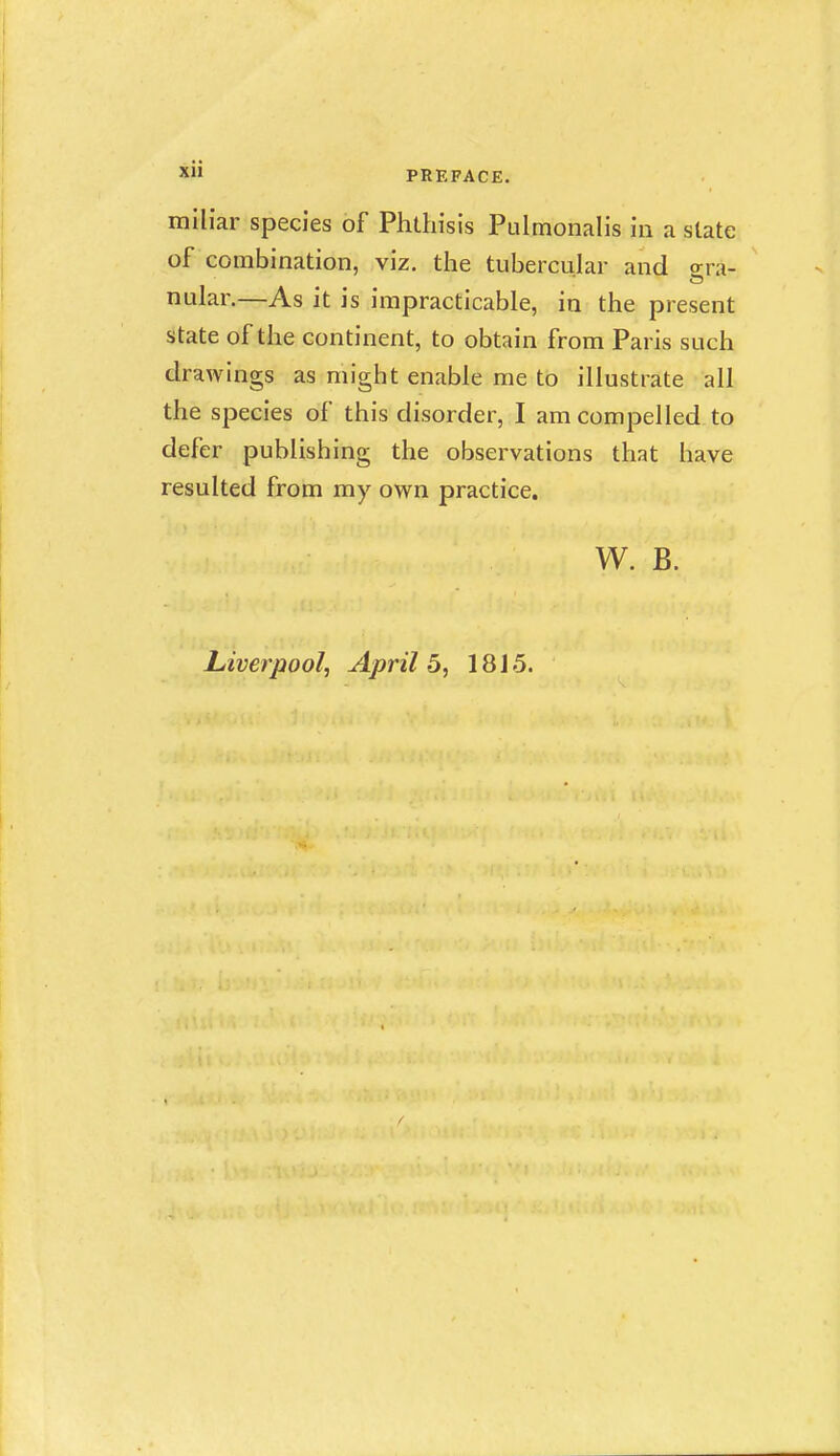 miliar species of Phthisis Pulmonalis in a slate of combination, viz. the tubercular and <rra- nular.—As it is impracticable, in the present state of the continent, to obtain from Paris such drawings as might enable me to illustrate all the species of this disorder, I am compelled to defer publishing the observations that have resulted from my own practice. W. B.