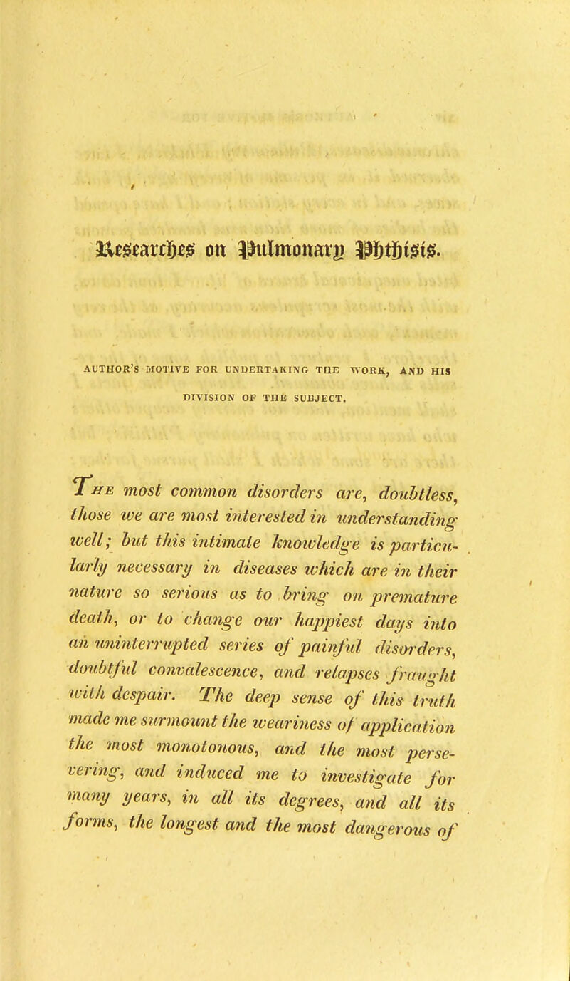 author's motive for undertaking the -work, and his DIVISION of the subject. T^iTE most common disorders are, doubtless, those we are most interested in understandino- ivell; hut this intimate knoivledge is particu- larly necessary in diseases which are in their nature so serious as to bring on premature death, or to change our happiest days into an mmiterrupted series of painful disorders, doubtfid convalescejice, and relapses fraught ivilh despair. The deep sense of this truth made me surmou?it the lueariness o/ application the most monotonous, and the most jjerse- vering, and induced me to investigate for many years, in all its degrees, and all its forms, the longest and the most dangerous of