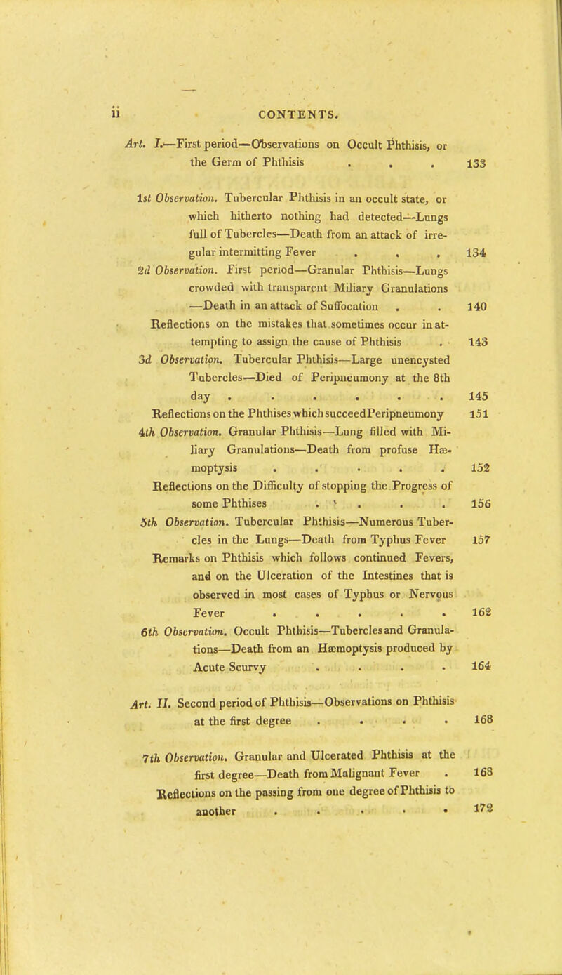 Art. J.—First period—(Observations on Occult ^iithisis, or the Germ of Phthbis . , . 133 1st Observation, Tubercular Phthisis in an occult state, or which hitherto nothing had detected—Lungs full of Tubercles—Death from an attack of irre- gular intermitting Fever . , . 134 Observation. First period—Granular Phthisis—Lungs crowded with transparent Miliary Granulations —Death in an attack of Suffocation . . 140 Reflections on the mistakes that sometimes occur in at- tempting to assign the cause of Phthisis . - 143 3d Observation, Tubercular Phthisis—Large unencysted I'ubercles—Died of Peripneumony at tlie 8th day . ..... 145 Reflections on the Phthises which succeedPeripneumony 151 4t/i Observation, Granular Phthisis—Lung filled with Mi- liary Granulations—Death from profuse Hae- moptysis . . • . . 152 Reflections on the DifSculty of stopping the Progress of some Phthises . * . . . 156 5th Observation. Tubercular Phthisis—Numerous Tuber- cles in the Lungs—Death from Typhus Fever 157 Remarks on Phthisis which follows continued Fevers, and on the Ulceration of the Litestines that is observed in most cases of Typhus or Nervous Fever ..... 162 6th Observation, Occult Phthisis—Tubercles and Granula- tions—Death from an Haemoptysis produced by Acute Scurvy . . . . 164 Art. II. Second period of Phthisis—Observations on PhUiisis at the first degree .... 168 7th Observation. Granular and Ulcerated Phthisis at the first degree—Death from Malignant Fever . 168 Reflections on the passing from one degree of Phthisis to another , . . • • 172