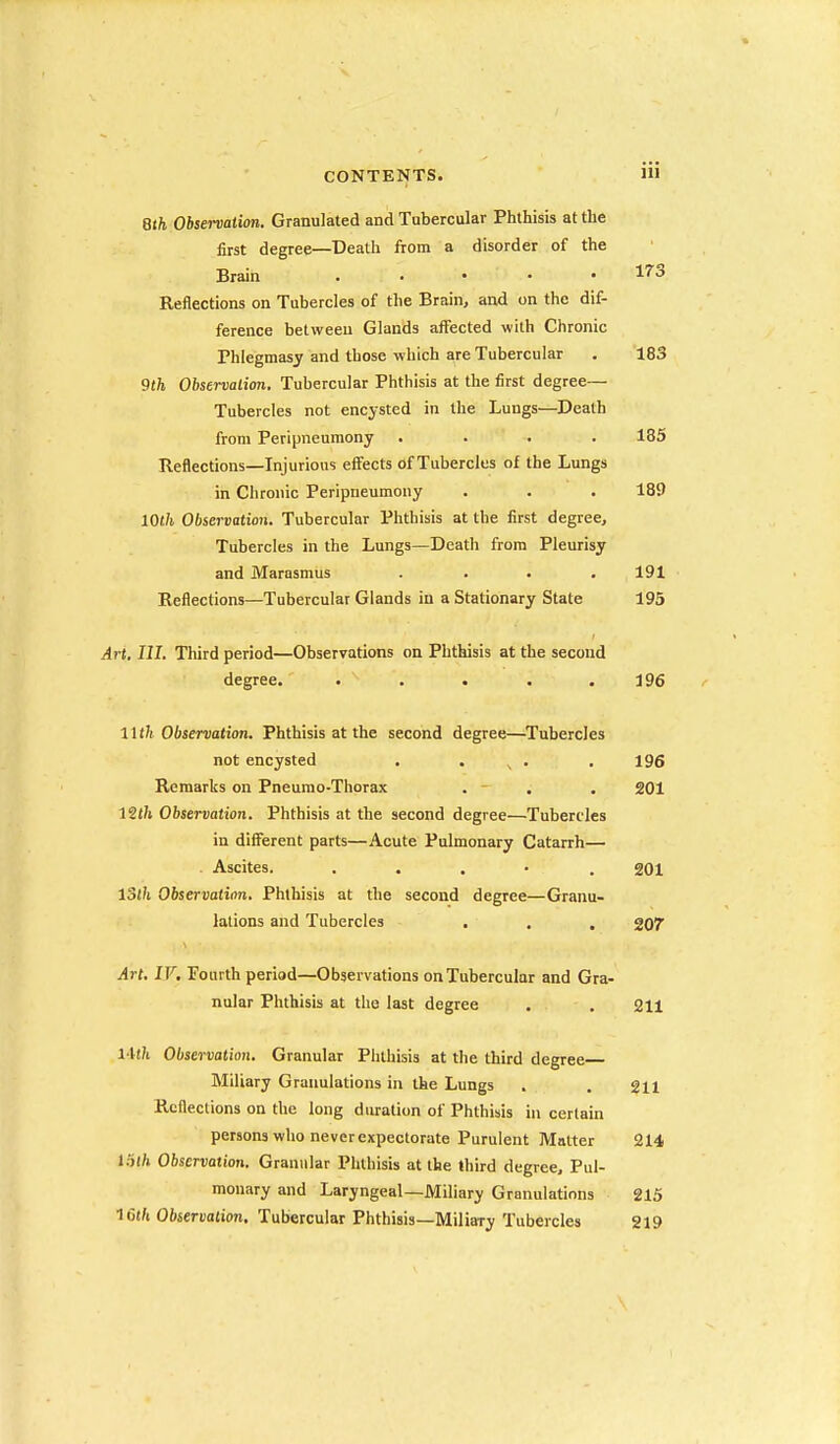 Qth Observation. Granulated and Tubercular Phthisis at the first degree—Death from a disorder of the Brain . , • . • 173 Reflections on Tubercles of the Brain, and on the dif- ference between Glands affected with Chronic Phlegmasy and those which are Tubercular . 183 9th Observation. Tubercular Phthisis at the first degree— Tubercles not encysted in the Lungs—Death from Peripneumony .... 185 Reflections—Injurious effects of Tubercles of the Lungs in Chronic Peripneumony . . . 189 10th Observation, Tubercular Phthisis at the first degree. Tubercles in the Lungs—Death from Pleurisy and Marasmus . . . .191 Reflections—Tubercular Glands in a Stationary State 195 Art, III. Third period—Observations on Phthisis at the second degree. . . . . .196 11 th Observation. Phthisis at the second degree—Tubercles not encysted . . . . 196 Remarks on Pneumo-Thorax . - . . 201 Observation, Phthisis at the second degree—Tubercles in different parts—Acute Pulmonary Catarrh— . Ascites. . . . • . 201 loth Observation, Phthisis at the second degree—Granu- lations and Tubercles . . . 207' Art. IV. Fourth period—Observations on Tubercular and Gra- nular Phthisis at the last degree . . 211 Hth Observation, Granular Phthisis at the third degree Miliary Granulations in the Lungs . . gn Reflections on the long diu-ation of Phthisis in certain persons who never expectorate Purulent Matter 214 l.ith Observation, Granular Phthisis at the third degree. Pul- monary and Laryngeal—Miliary Granulations 215 ICth Observation. Tubercular Phthisis—Miliary Tubercles 219