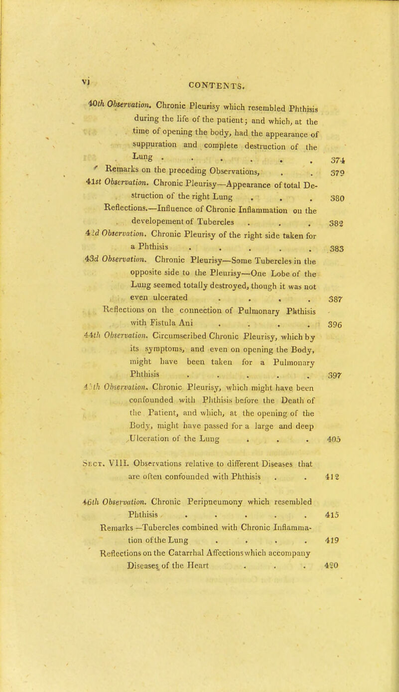 vj CONTENTS. 174, iOth Observation. Chronic Pleurisy which resembled Phthisis during the life of the patient; and which, at the time of opening the body, had the appearance of suppuration and complete destruction of the I-ung ' Remarks on the preceding Observations, . . 370 4,1st Observation. Chronic Pleurisy—Appearance of total De- struction of the right Lung . . . 330 Reflections.—Influence of Chronic Inflammation on the developeraent of Tubercles . . . 333 4iid Observation. Chronic Pleurisy of the right side taken for a Phthisis ..... 383 43d Ohservatinn. Chronic Pleurisy—Some Tubercles in the opposite side to the Pleurisy—One Lobe of the Lung seemed totally destroyed, though it was not even ulcerated .... 387 Reflections on the connection of Pulmonary Phthisis witli Fistula Ani .... 396 i4th Observation. Circumscribed Chronic Pleurisy, which by its symptoms, and even on opening the Body, might have been taken for a Pulmonnry Phthisis ..... 397 i'lh Observation. Chronic Pleurisy, which might have been confounded with Phthisis before the Death of the Patient, and which, at the opening of the Body, might have p.asscd for a large and deep Ulceration of the Lung . . . 405 Sect. Vlll. Observations relative to different Diseases that are often confounded with Phthisis , . 412 A<6th Observation. Chronic Peripneumony which resembled Phthisis ..... 415 Remarks —Tubercles combined with Chronic Inflamma- tion of the Lung . . . , 419 Reflections on the Catarrhal AflTections which accompany Diseases of the Heart . . . 420