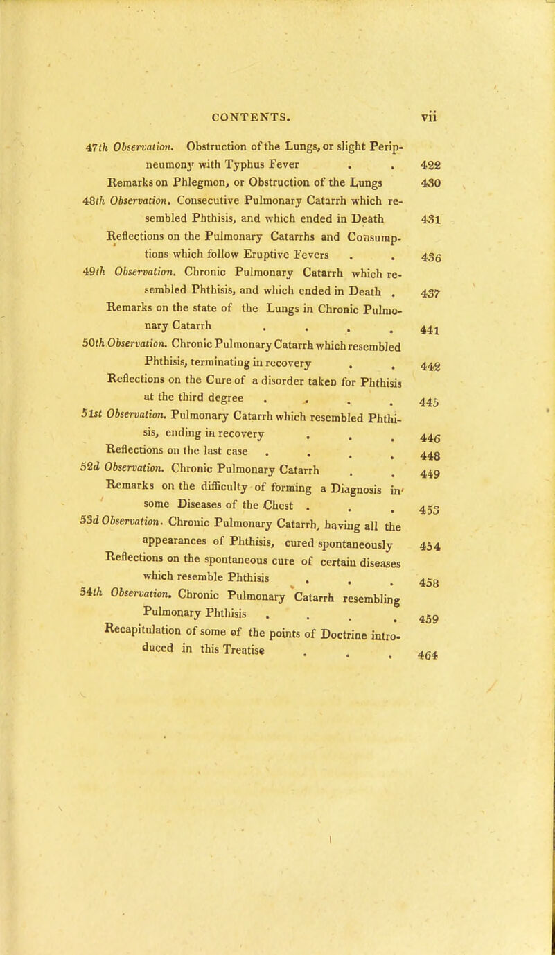 47th Observation. Obstruction of the Lungs, or slight Perip- neumony with Typhus Fever . . 422 Remarks on Phlegmon, or Obstruction of the Lungs 430 4:8th Observation. Consecutive Pulmonary Catarrh which re- sembled Phthisis, and which ended in Death 431 Reflections on the Pulmonary Catarrhs and Consurap- tions which follow Eruptive Fevers . . 435 49f/i Observation. Chronic Pulmonary Catarrh which re- sembled Phthisis, and which ended in Death . 437 Remarks on the state of the Lungs in Chronic Pulmo- nary Catarrh . . . .441 501ft Observation. Chronic Pulmonary Catarrh which resembled Phthisis, terminating in recovery . . 442 Reflections on the Cure of a disorder taken for Phthisis at the third degree . , . .445 5lst Observation. Pulmonary Catarrh which resembled Phthi- sis, ending in recovery . , ^ 44g Reflections on the last case .... 443 52d Observation. Chronic Pulmonary Catarrh . . 449 Remarks on the difficulty of forming a Diagnosis in' some Diseases of the Chest . 53d Observation. Chronic Pulmonary Catarrh, havnig all the appearances of Phthisis, cured spontaneously 454 Reflections on the spontaneous cure of certain diseases which resemble Phthisis . . , 34(ft Observation. Chronic Pulmonary Catarrh resembling Pulmonary Phthisis ... .459 Recapitulation of some of the points of Doctrine intro- duced in this Treatise . . .464 453 I
